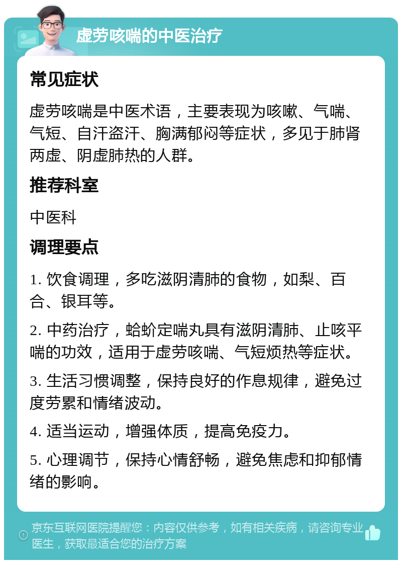 虚劳咳喘的中医治疗 常见症状 虚劳咳喘是中医术语，主要表现为咳嗽、气喘、气短、自汗盗汗、胸满郁闷等症状，多见于肺肾两虚、阴虚肺热的人群。 推荐科室 中医科 调理要点 1. 饮食调理，多吃滋阴清肺的食物，如梨、百合、银耳等。 2. 中药治疗，蛤蚧定喘丸具有滋阴清肺、止咳平喘的功效，适用于虚劳咳喘、气短烦热等症状。 3. 生活习惯调整，保持良好的作息规律，避免过度劳累和情绪波动。 4. 适当运动，增强体质，提高免疫力。 5. 心理调节，保持心情舒畅，避免焦虑和抑郁情绪的影响。