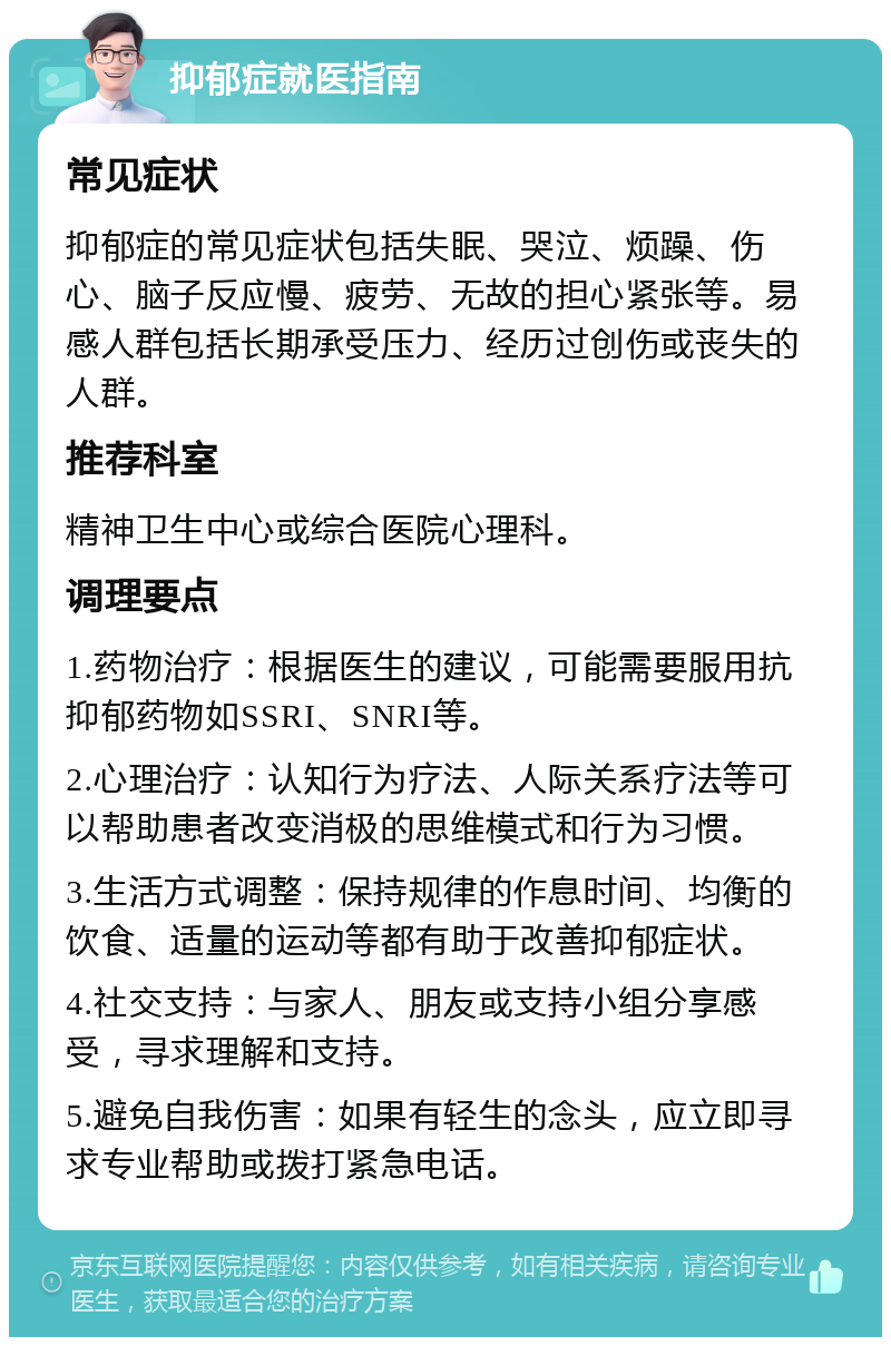 抑郁症就医指南 常见症状 抑郁症的常见症状包括失眠、哭泣、烦躁、伤心、脑子反应慢、疲劳、无故的担心紧张等。易感人群包括长期承受压力、经历过创伤或丧失的人群。 推荐科室 精神卫生中心或综合医院心理科。 调理要点 1.药物治疗：根据医生的建议，可能需要服用抗抑郁药物如SSRI、SNRI等。 2.心理治疗：认知行为疗法、人际关系疗法等可以帮助患者改变消极的思维模式和行为习惯。 3.生活方式调整：保持规律的作息时间、均衡的饮食、适量的运动等都有助于改善抑郁症状。 4.社交支持：与家人、朋友或支持小组分享感受，寻求理解和支持。 5.避免自我伤害：如果有轻生的念头，应立即寻求专业帮助或拨打紧急电话。