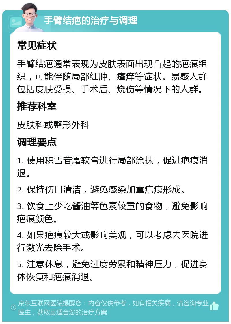 手臂结疤的治疗与调理 常见症状 手臂结疤通常表现为皮肤表面出现凸起的疤痕组织，可能伴随局部红肿、瘙痒等症状。易感人群包括皮肤受损、手术后、烧伤等情况下的人群。 推荐科室 皮肤科或整形外科 调理要点 1. 使用积雪苷霜软膏进行局部涂抹，促进疤痕消退。 2. 保持伤口清洁，避免感染加重疤痕形成。 3. 饮食上少吃酱油等色素较重的食物，避免影响疤痕颜色。 4. 如果疤痕较大或影响美观，可以考虑去医院进行激光去除手术。 5. 注意休息，避免过度劳累和精神压力，促进身体恢复和疤痕消退。