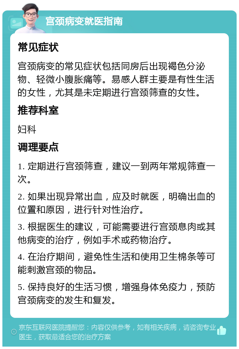 宫颈病变就医指南 常见症状 宫颈病变的常见症状包括同房后出现褐色分泌物、轻微小腹胀痛等。易感人群主要是有性生活的女性，尤其是未定期进行宫颈筛查的女性。 推荐科室 妇科 调理要点 1. 定期进行宫颈筛查，建议一到两年常规筛查一次。 2. 如果出现异常出血，应及时就医，明确出血的位置和原因，进行针对性治疗。 3. 根据医生的建议，可能需要进行宫颈息肉或其他病变的治疗，例如手术或药物治疗。 4. 在治疗期间，避免性生活和使用卫生棉条等可能刺激宫颈的物品。 5. 保持良好的生活习惯，增强身体免疫力，预防宫颈病变的发生和复发。