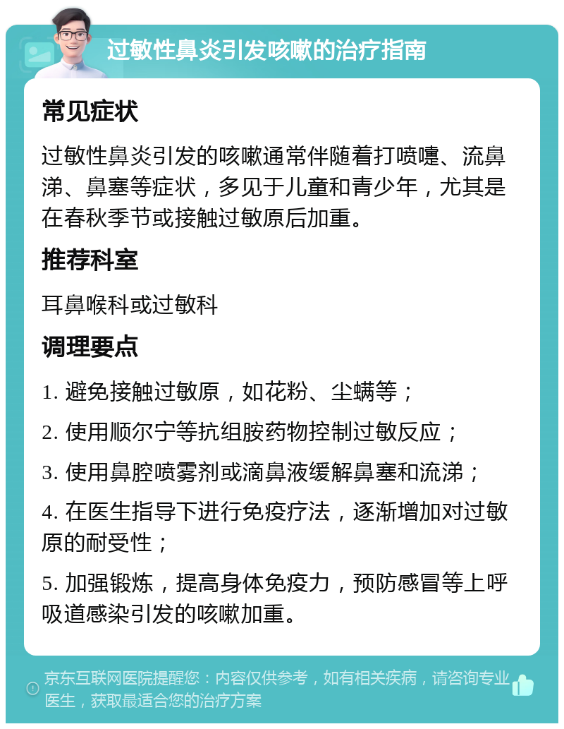 过敏性鼻炎引发咳嗽的治疗指南 常见症状 过敏性鼻炎引发的咳嗽通常伴随着打喷嚏、流鼻涕、鼻塞等症状，多见于儿童和青少年，尤其是在春秋季节或接触过敏原后加重。 推荐科室 耳鼻喉科或过敏科 调理要点 1. 避免接触过敏原，如花粉、尘螨等； 2. 使用顺尔宁等抗组胺药物控制过敏反应； 3. 使用鼻腔喷雾剂或滴鼻液缓解鼻塞和流涕； 4. 在医生指导下进行免疫疗法，逐渐增加对过敏原的耐受性； 5. 加强锻炼，提高身体免疫力，预防感冒等上呼吸道感染引发的咳嗽加重。