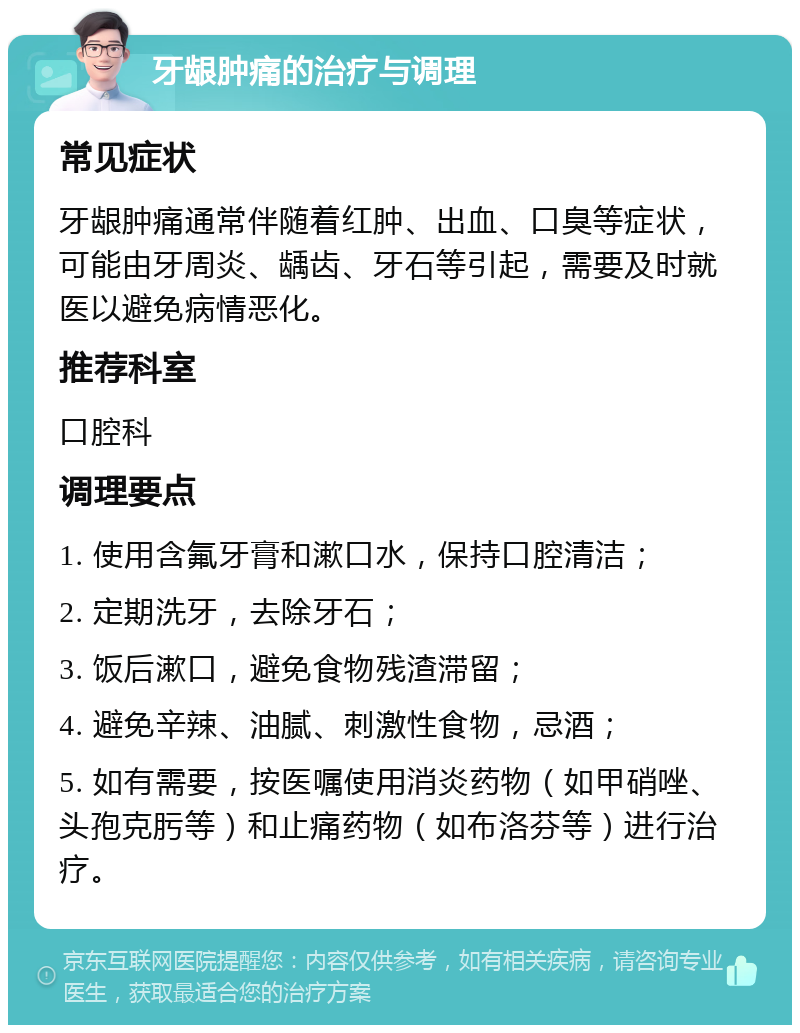 牙龈肿痛的治疗与调理 常见症状 牙龈肿痛通常伴随着红肿、出血、口臭等症状，可能由牙周炎、龋齿、牙石等引起，需要及时就医以避免病情恶化。 推荐科室 口腔科 调理要点 1. 使用含氟牙膏和漱口水，保持口腔清洁； 2. 定期洗牙，去除牙石； 3. 饭后漱口，避免食物残渣滞留； 4. 避免辛辣、油腻、刺激性食物，忌酒； 5. 如有需要，按医嘱使用消炎药物（如甲硝唑、头孢克肟等）和止痛药物（如布洛芬等）进行治疗。