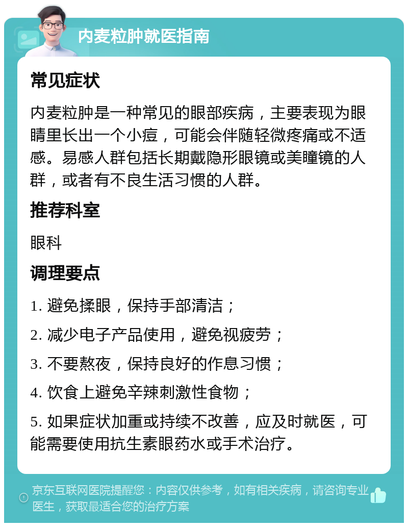 内麦粒肿就医指南 常见症状 内麦粒肿是一种常见的眼部疾病，主要表现为眼睛里长出一个小痘，可能会伴随轻微疼痛或不适感。易感人群包括长期戴隐形眼镜或美瞳镜的人群，或者有不良生活习惯的人群。 推荐科室 眼科 调理要点 1. 避免揉眼，保持手部清洁； 2. 减少电子产品使用，避免视疲劳； 3. 不要熬夜，保持良好的作息习惯； 4. 饮食上避免辛辣刺激性食物； 5. 如果症状加重或持续不改善，应及时就医，可能需要使用抗生素眼药水或手术治疗。