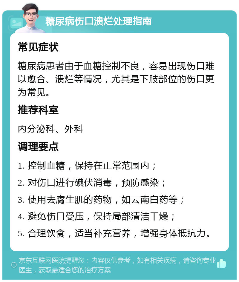 糖尿病伤口溃烂处理指南 常见症状 糖尿病患者由于血糖控制不良，容易出现伤口难以愈合、溃烂等情况，尤其是下肢部位的伤口更为常见。 推荐科室 内分泌科、外科 调理要点 1. 控制血糖，保持在正常范围内； 2. 对伤口进行碘伏消毒，预防感染； 3. 使用去腐生肌的药物，如云南白药等； 4. 避免伤口受压，保持局部清洁干燥； 5. 合理饮食，适当补充营养，增强身体抵抗力。