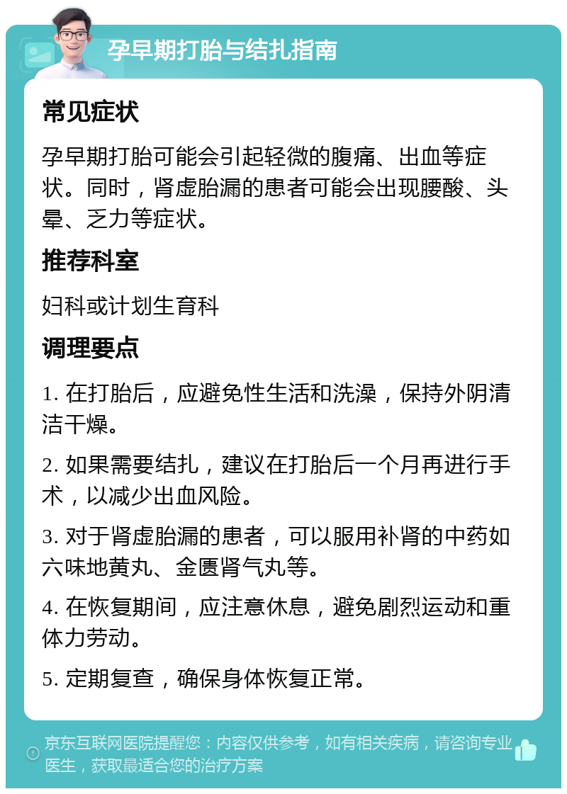 孕早期打胎与结扎指南 常见症状 孕早期打胎可能会引起轻微的腹痛、出血等症状。同时，肾虚胎漏的患者可能会出现腰酸、头晕、乏力等症状。 推荐科室 妇科或计划生育科 调理要点 1. 在打胎后，应避免性生活和洗澡，保持外阴清洁干燥。 2. 如果需要结扎，建议在打胎后一个月再进行手术，以减少出血风险。 3. 对于肾虚胎漏的患者，可以服用补肾的中药如六味地黄丸、金匮肾气丸等。 4. 在恢复期间，应注意休息，避免剧烈运动和重体力劳动。 5. 定期复查，确保身体恢复正常。