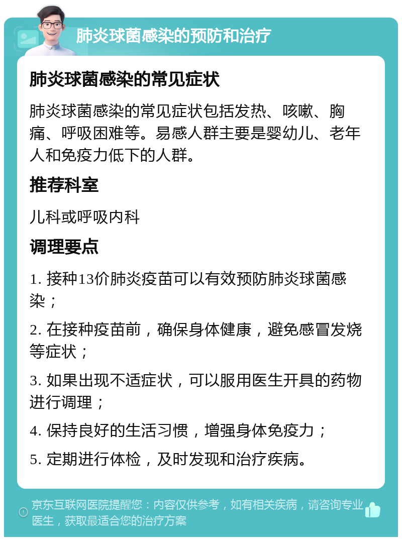 肺炎球菌感染的预防和治疗 肺炎球菌感染的常见症状 肺炎球菌感染的常见症状包括发热、咳嗽、胸痛、呼吸困难等。易感人群主要是婴幼儿、老年人和免疫力低下的人群。 推荐科室 儿科或呼吸内科 调理要点 1. 接种13价肺炎疫苗可以有效预防肺炎球菌感染； 2. 在接种疫苗前，确保身体健康，避免感冒发烧等症状； 3. 如果出现不适症状，可以服用医生开具的药物进行调理； 4. 保持良好的生活习惯，增强身体免疫力； 5. 定期进行体检，及时发现和治疗疾病。