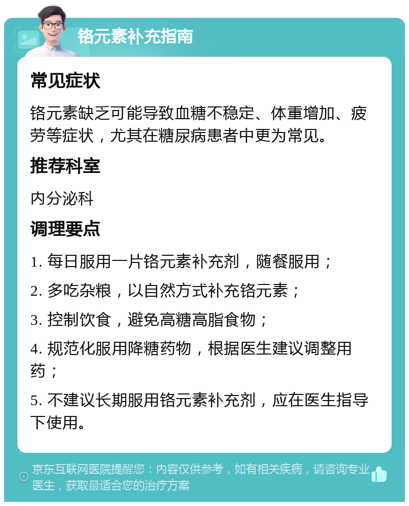 铬元素补充指南 常见症状 铬元素缺乏可能导致血糖不稳定、体重增加、疲劳等症状，尤其在糖尿病患者中更为常见。 推荐科室 内分泌科 调理要点 1. 每日服用一片铬元素补充剂，随餐服用； 2. 多吃杂粮，以自然方式补充铬元素； 3. 控制饮食，避免高糖高脂食物； 4. 规范化服用降糖药物，根据医生建议调整用药； 5. 不建议长期服用铬元素补充剂，应在医生指导下使用。