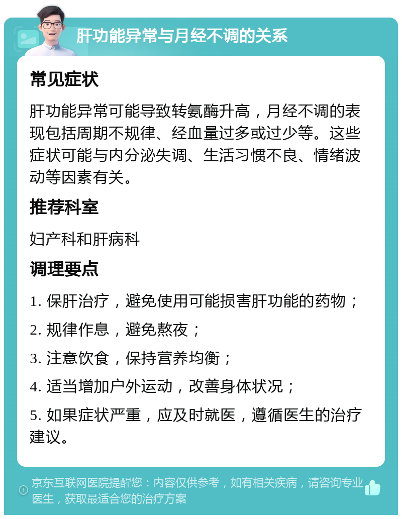 肝功能异常与月经不调的关系 常见症状 肝功能异常可能导致转氨酶升高，月经不调的表现包括周期不规律、经血量过多或过少等。这些症状可能与内分泌失调、生活习惯不良、情绪波动等因素有关。 推荐科室 妇产科和肝病科 调理要点 1. 保肝治疗，避免使用可能损害肝功能的药物； 2. 规律作息，避免熬夜； 3. 注意饮食，保持营养均衡； 4. 适当增加户外运动，改善身体状况； 5. 如果症状严重，应及时就医，遵循医生的治疗建议。