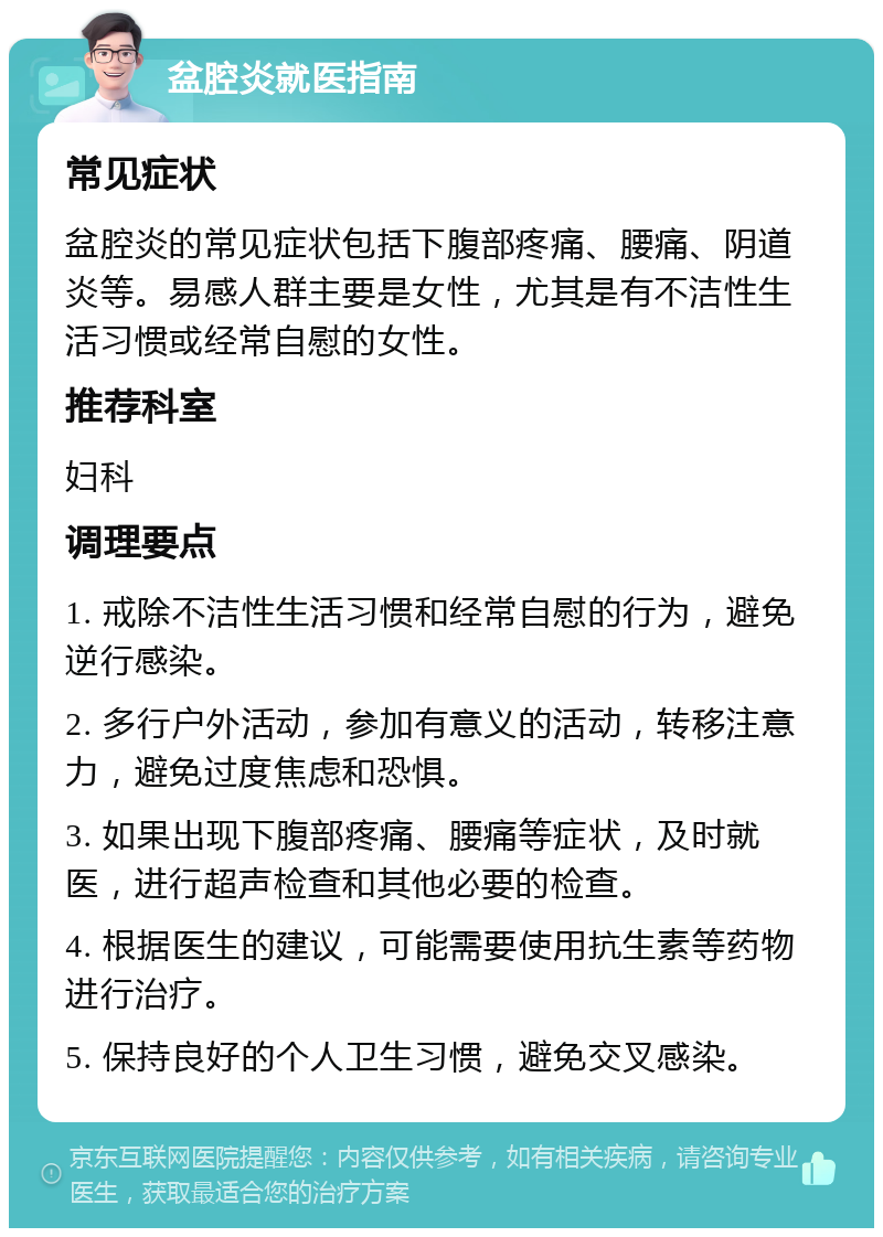 盆腔炎就医指南 常见症状 盆腔炎的常见症状包括下腹部疼痛、腰痛、阴道炎等。易感人群主要是女性，尤其是有不洁性生活习惯或经常自慰的女性。 推荐科室 妇科 调理要点 1. 戒除不洁性生活习惯和经常自慰的行为，避免逆行感染。 2. 多行户外活动，参加有意义的活动，转移注意力，避免过度焦虑和恐惧。 3. 如果出现下腹部疼痛、腰痛等症状，及时就医，进行超声检查和其他必要的检查。 4. 根据医生的建议，可能需要使用抗生素等药物进行治疗。 5. 保持良好的个人卫生习惯，避免交叉感染。