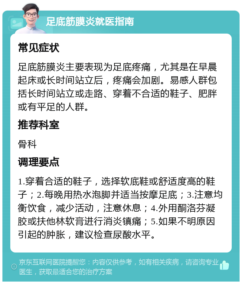 足底筋膜炎就医指南 常见症状 足底筋膜炎主要表现为足底疼痛，尤其是在早晨起床或长时间站立后，疼痛会加剧。易感人群包括长时间站立或走路、穿着不合适的鞋子、肥胖或有平足的人群。 推荐科室 骨科 调理要点 1.穿着合适的鞋子，选择软底鞋或舒适度高的鞋子；2.每晚用热水泡脚并适当按摩足底；3.注意均衡饮食，减少活动，注意休息；4.外用酮洛芬凝胶或扶他林软膏进行消炎镇痛；5.如果不明原因引起的肿胀，建议检查尿酸水平。