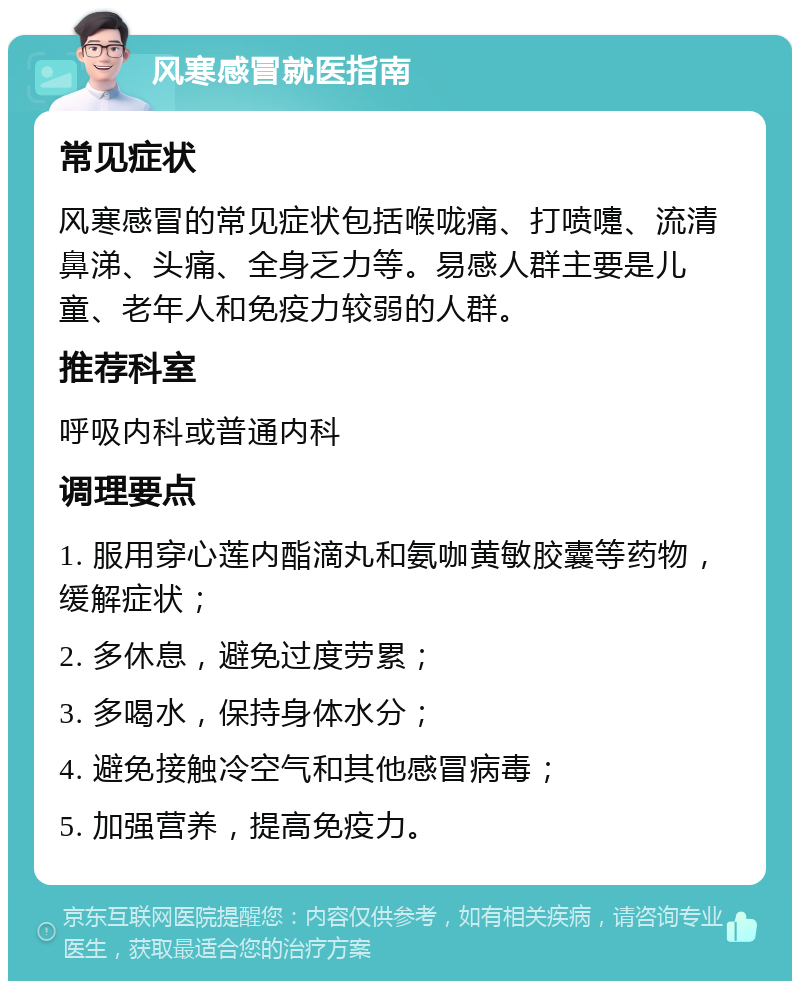 风寒感冒就医指南 常见症状 风寒感冒的常见症状包括喉咙痛、打喷嚏、流清鼻涕、头痛、全身乏力等。易感人群主要是儿童、老年人和免疫力较弱的人群。 推荐科室 呼吸内科或普通内科 调理要点 1. 服用穿心莲内酯滴丸和氨咖黄敏胶囊等药物，缓解症状； 2. 多休息，避免过度劳累； 3. 多喝水，保持身体水分； 4. 避免接触冷空气和其他感冒病毒； 5. 加强营养，提高免疫力。