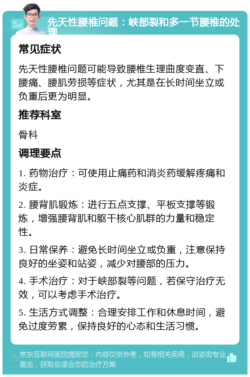 先天性腰椎问题：峡部裂和多一节腰椎的处理 常见症状 先天性腰椎问题可能导致腰椎生理曲度变直、下腰痛、腰肌劳损等症状，尤其是在长时间坐立或负重后更为明显。 推荐科室 骨科 调理要点 1. 药物治疗：可使用止痛药和消炎药缓解疼痛和炎症。 2. 腰背肌锻炼：进行五点支撑、平板支撑等锻炼，增强腰背肌和躯干核心肌群的力量和稳定性。 3. 日常保养：避免长时间坐立或负重，注意保持良好的坐姿和站姿，减少对腰部的压力。 4. 手术治疗：对于峡部裂等问题，若保守治疗无效，可以考虑手术治疗。 5. 生活方式调整：合理安排工作和休息时间，避免过度劳累，保持良好的心态和生活习惯。