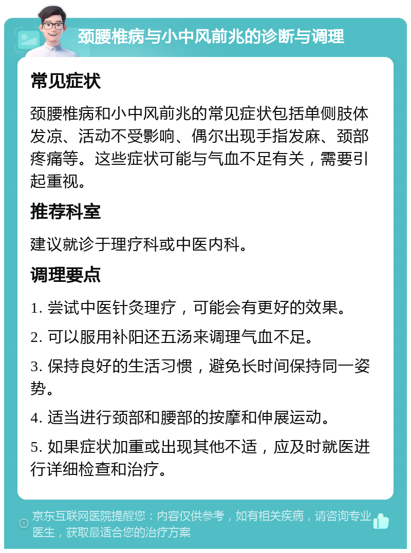 颈腰椎病与小中风前兆的诊断与调理 常见症状 颈腰椎病和小中风前兆的常见症状包括单侧肢体发凉、活动不受影响、偶尔出现手指发麻、颈部疼痛等。这些症状可能与气血不足有关，需要引起重视。 推荐科室 建议就诊于理疗科或中医内科。 调理要点 1. 尝试中医针灸理疗，可能会有更好的效果。 2. 可以服用补阳还五汤来调理气血不足。 3. 保持良好的生活习惯，避免长时间保持同一姿势。 4. 适当进行颈部和腰部的按摩和伸展运动。 5. 如果症状加重或出现其他不适，应及时就医进行详细检查和治疗。