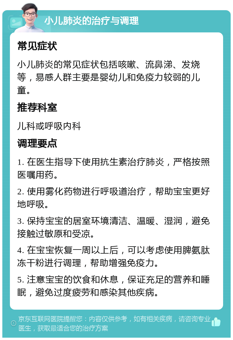 小儿肺炎的治疗与调理 常见症状 小儿肺炎的常见症状包括咳嗽、流鼻涕、发烧等，易感人群主要是婴幼儿和免疫力较弱的儿童。 推荐科室 儿科或呼吸内科 调理要点 1. 在医生指导下使用抗生素治疗肺炎，严格按照医嘱用药。 2. 使用雾化药物进行呼吸道治疗，帮助宝宝更好地呼吸。 3. 保持宝宝的居室环境清洁、温暖、湿润，避免接触过敏原和受凉。 4. 在宝宝恢复一周以上后，可以考虑使用脾氨肽冻干粉进行调理，帮助增强免疫力。 5. 注意宝宝的饮食和休息，保证充足的营养和睡眠，避免过度疲劳和感染其他疾病。