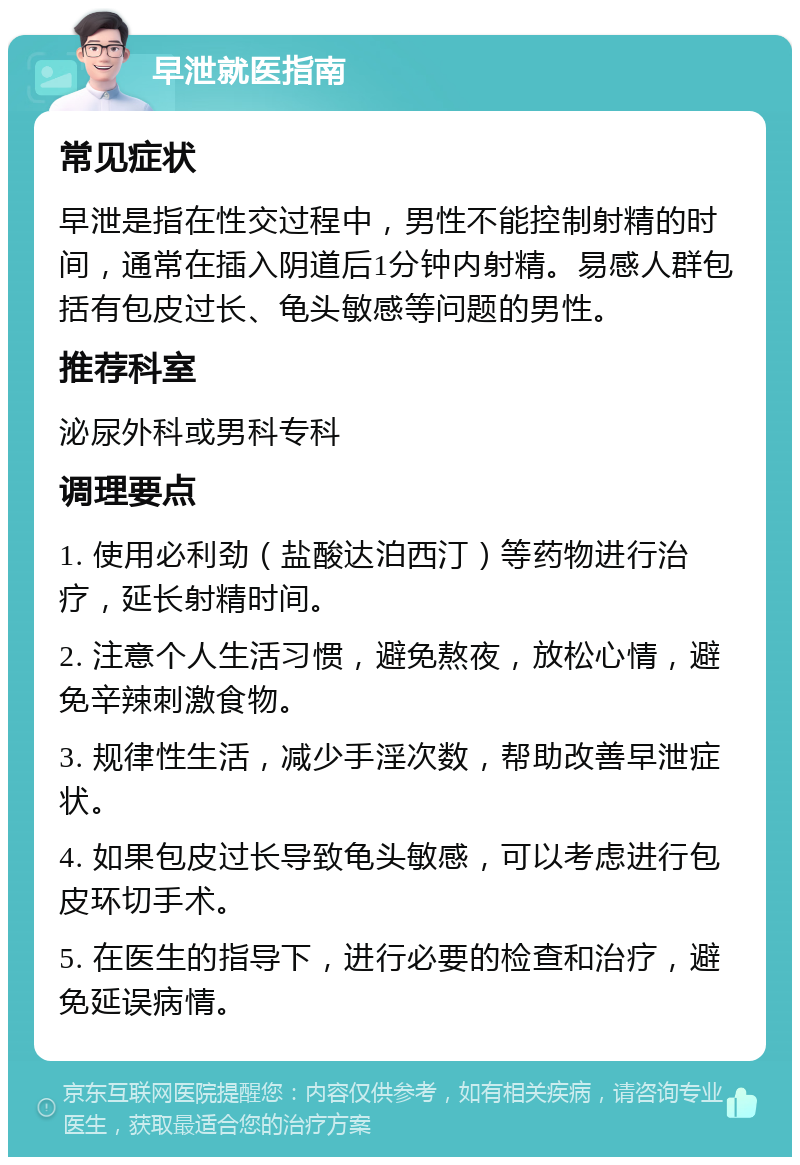 早泄就医指南 常见症状 早泄是指在性交过程中，男性不能控制射精的时间，通常在插入阴道后1分钟内射精。易感人群包括有包皮过长、龟头敏感等问题的男性。 推荐科室 泌尿外科或男科专科 调理要点 1. 使用必利劲（盐酸达泊西汀）等药物进行治疗，延长射精时间。 2. 注意个人生活习惯，避免熬夜，放松心情，避免辛辣刺激食物。 3. 规律性生活，减少手淫次数，帮助改善早泄症状。 4. 如果包皮过长导致龟头敏感，可以考虑进行包皮环切手术。 5. 在医生的指导下，进行必要的检查和治疗，避免延误病情。