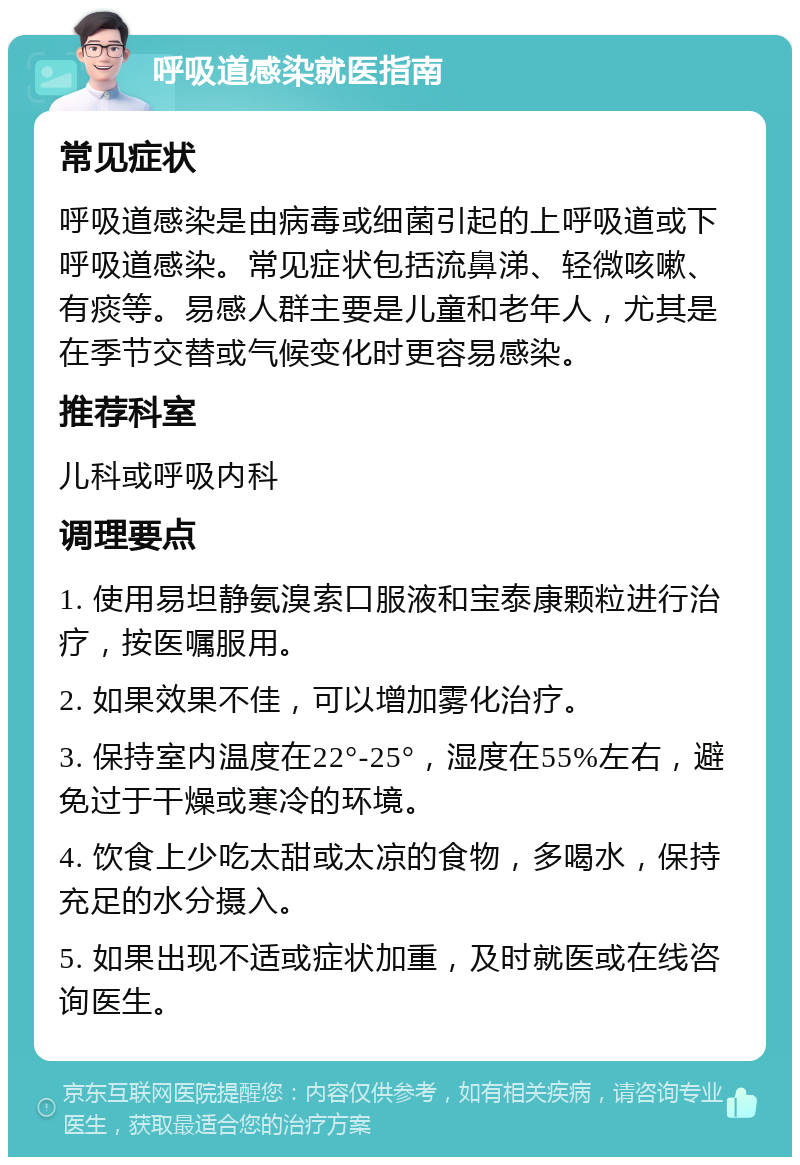 呼吸道感染就医指南 常见症状 呼吸道感染是由病毒或细菌引起的上呼吸道或下呼吸道感染。常见症状包括流鼻涕、轻微咳嗽、有痰等。易感人群主要是儿童和老年人，尤其是在季节交替或气候变化时更容易感染。 推荐科室 儿科或呼吸内科 调理要点 1. 使用易坦静氨溴索口服液和宝泰康颗粒进行治疗，按医嘱服用。 2. 如果效果不佳，可以增加雾化治疗。 3. 保持室内温度在22°-25°，湿度在55%左右，避免过于干燥或寒冷的环境。 4. 饮食上少吃太甜或太凉的食物，多喝水，保持充足的水分摄入。 5. 如果出现不适或症状加重，及时就医或在线咨询医生。