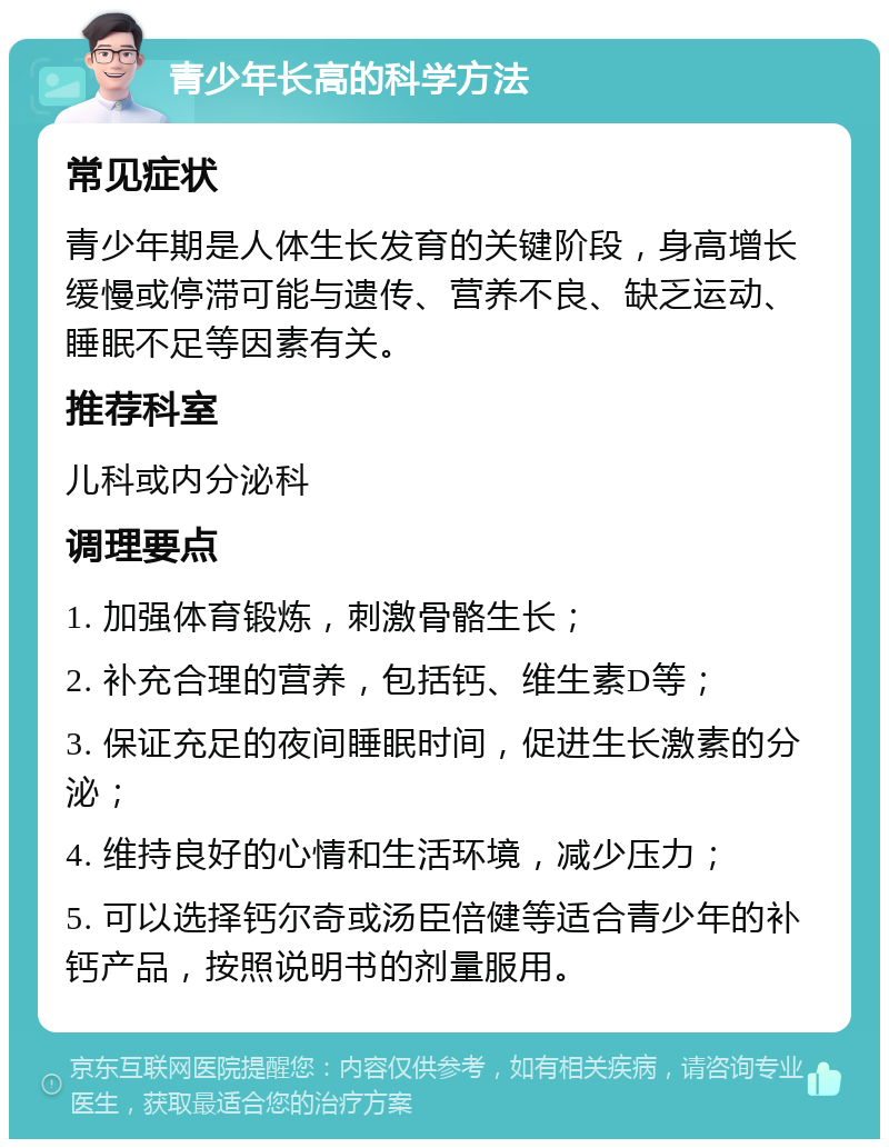 青少年长高的科学方法 常见症状 青少年期是人体生长发育的关键阶段，身高增长缓慢或停滞可能与遗传、营养不良、缺乏运动、睡眠不足等因素有关。 推荐科室 儿科或内分泌科 调理要点 1. 加强体育锻炼，刺激骨骼生长； 2. 补充合理的营养，包括钙、维生素D等； 3. 保证充足的夜间睡眠时间，促进生长激素的分泌； 4. 维持良好的心情和生活环境，减少压力； 5. 可以选择钙尔奇或汤臣倍健等适合青少年的补钙产品，按照说明书的剂量服用。