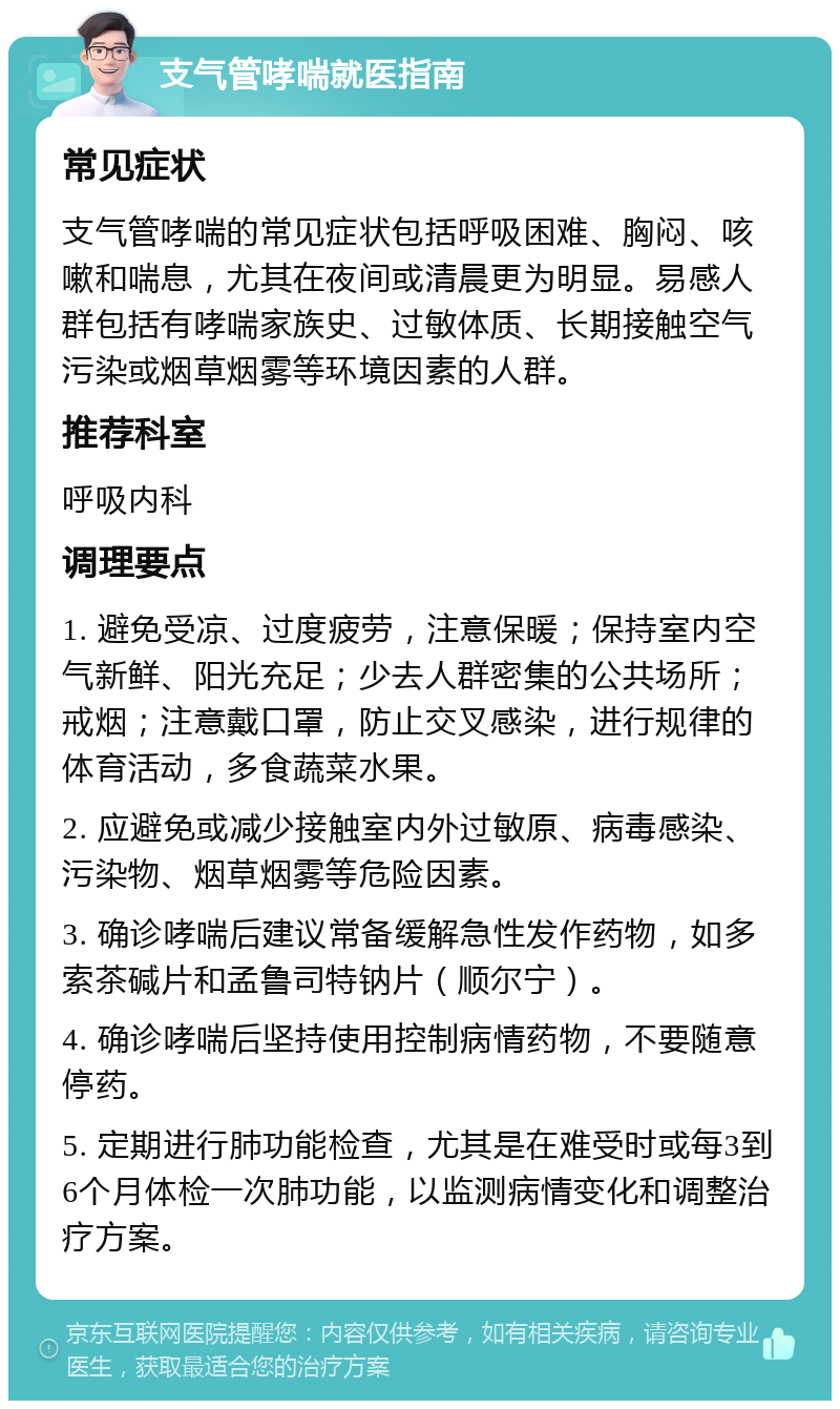 支气管哮喘就医指南 常见症状 支气管哮喘的常见症状包括呼吸困难、胸闷、咳嗽和喘息，尤其在夜间或清晨更为明显。易感人群包括有哮喘家族史、过敏体质、长期接触空气污染或烟草烟雾等环境因素的人群。 推荐科室 呼吸内科 调理要点 1. 避免受凉、过度疲劳，注意保暖；保持室内空气新鲜、阳光充足；少去人群密集的公共场所；戒烟；注意戴口罩，防止交叉感染，进行规律的体育活动，多食蔬菜水果。 2. 应避免或减少接触室内外过敏原、病毒感染、污染物、烟草烟雾等危险因素。 3. 确诊哮喘后建议常备缓解急性发作药物，如多索茶碱片和孟鲁司特钠片（顺尔宁）。 4. 确诊哮喘后坚持使用控制病情药物，不要随意停药。 5. 定期进行肺功能检查，尤其是在难受时或每3到6个月体检一次肺功能，以监测病情变化和调整治疗方案。