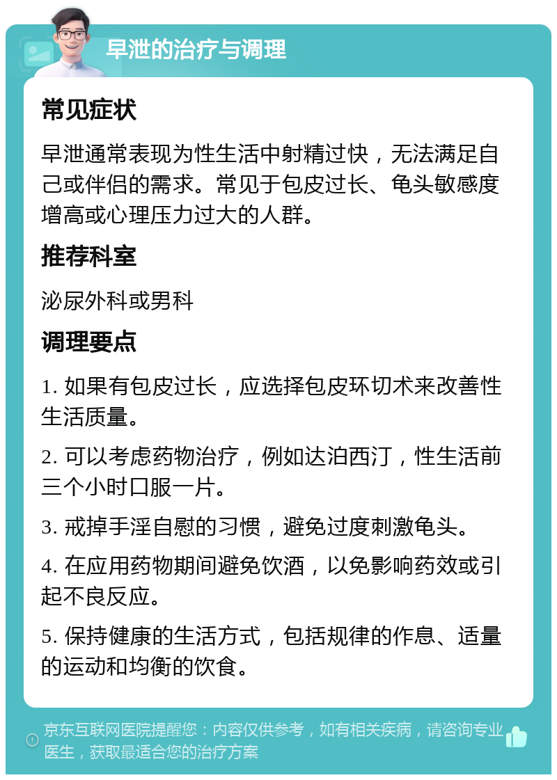 早泄的治疗与调理 常见症状 早泄通常表现为性生活中射精过快，无法满足自己或伴侣的需求。常见于包皮过长、龟头敏感度增高或心理压力过大的人群。 推荐科室 泌尿外科或男科 调理要点 1. 如果有包皮过长，应选择包皮环切术来改善性生活质量。 2. 可以考虑药物治疗，例如达泊西汀，性生活前三个小时口服一片。 3. 戒掉手淫自慰的习惯，避免过度刺激龟头。 4. 在应用药物期间避免饮酒，以免影响药效或引起不良反应。 5. 保持健康的生活方式，包括规律的作息、适量的运动和均衡的饮食。