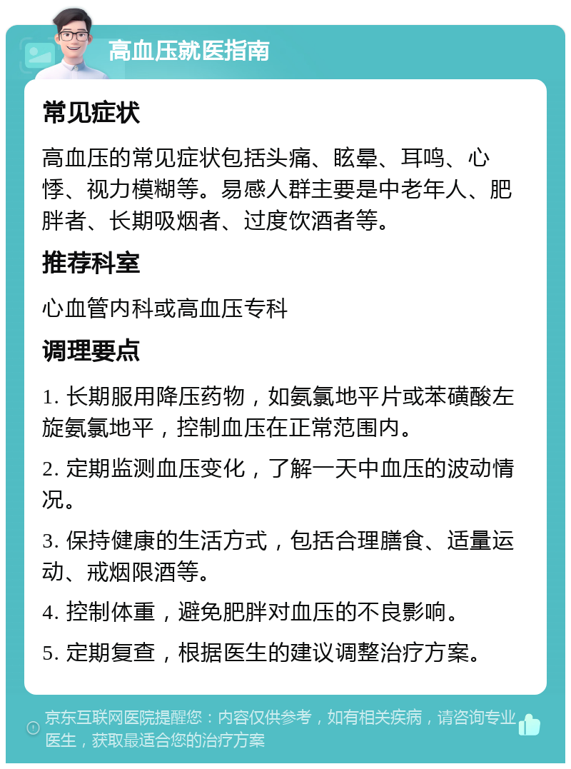 高血压就医指南 常见症状 高血压的常见症状包括头痛、眩晕、耳鸣、心悸、视力模糊等。易感人群主要是中老年人、肥胖者、长期吸烟者、过度饮酒者等。 推荐科室 心血管内科或高血压专科 调理要点 1. 长期服用降压药物，如氨氯地平片或苯磺酸左旋氨氯地平，控制血压在正常范围内。 2. 定期监测血压变化，了解一天中血压的波动情况。 3. 保持健康的生活方式，包括合理膳食、适量运动、戒烟限酒等。 4. 控制体重，避免肥胖对血压的不良影响。 5. 定期复查，根据医生的建议调整治疗方案。