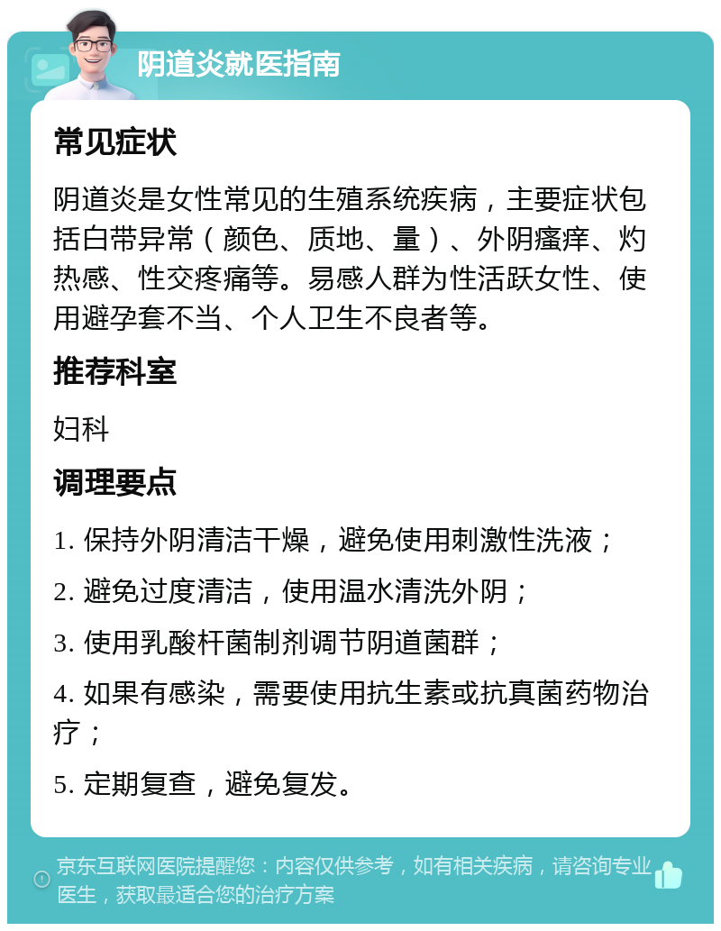 阴道炎就医指南 常见症状 阴道炎是女性常见的生殖系统疾病，主要症状包括白带异常（颜色、质地、量）、外阴瘙痒、灼热感、性交疼痛等。易感人群为性活跃女性、使用避孕套不当、个人卫生不良者等。 推荐科室 妇科 调理要点 1. 保持外阴清洁干燥，避免使用刺激性洗液； 2. 避免过度清洁，使用温水清洗外阴； 3. 使用乳酸杆菌制剂调节阴道菌群； 4. 如果有感染，需要使用抗生素或抗真菌药物治疗； 5. 定期复查，避免复发。