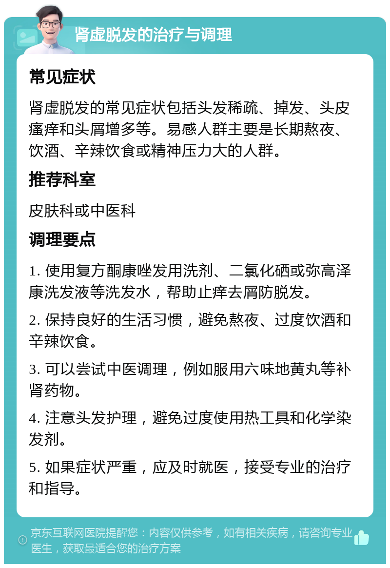 肾虚脱发的治疗与调理 常见症状 肾虚脱发的常见症状包括头发稀疏、掉发、头皮瘙痒和头屑增多等。易感人群主要是长期熬夜、饮酒、辛辣饮食或精神压力大的人群。 推荐科室 皮肤科或中医科 调理要点 1. 使用复方酮康唑发用洗剂、二氯化硒或弥高泽康洗发液等洗发水，帮助止痒去屑防脱发。 2. 保持良好的生活习惯，避免熬夜、过度饮酒和辛辣饮食。 3. 可以尝试中医调理，例如服用六味地黄丸等补肾药物。 4. 注意头发护理，避免过度使用热工具和化学染发剂。 5. 如果症状严重，应及时就医，接受专业的治疗和指导。