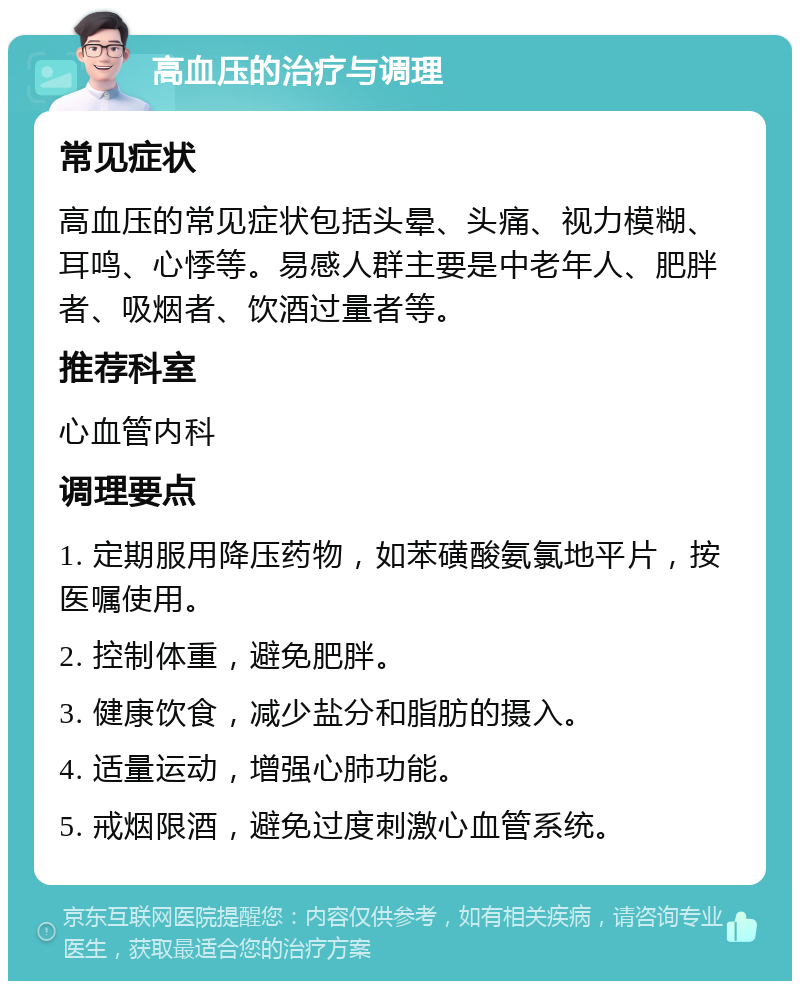 高血压的治疗与调理 常见症状 高血压的常见症状包括头晕、头痛、视力模糊、耳鸣、心悸等。易感人群主要是中老年人、肥胖者、吸烟者、饮酒过量者等。 推荐科室 心血管内科 调理要点 1. 定期服用降压药物，如苯磺酸氨氯地平片，按医嘱使用。 2. 控制体重，避免肥胖。 3. 健康饮食，减少盐分和脂肪的摄入。 4. 适量运动，增强心肺功能。 5. 戒烟限酒，避免过度刺激心血管系统。