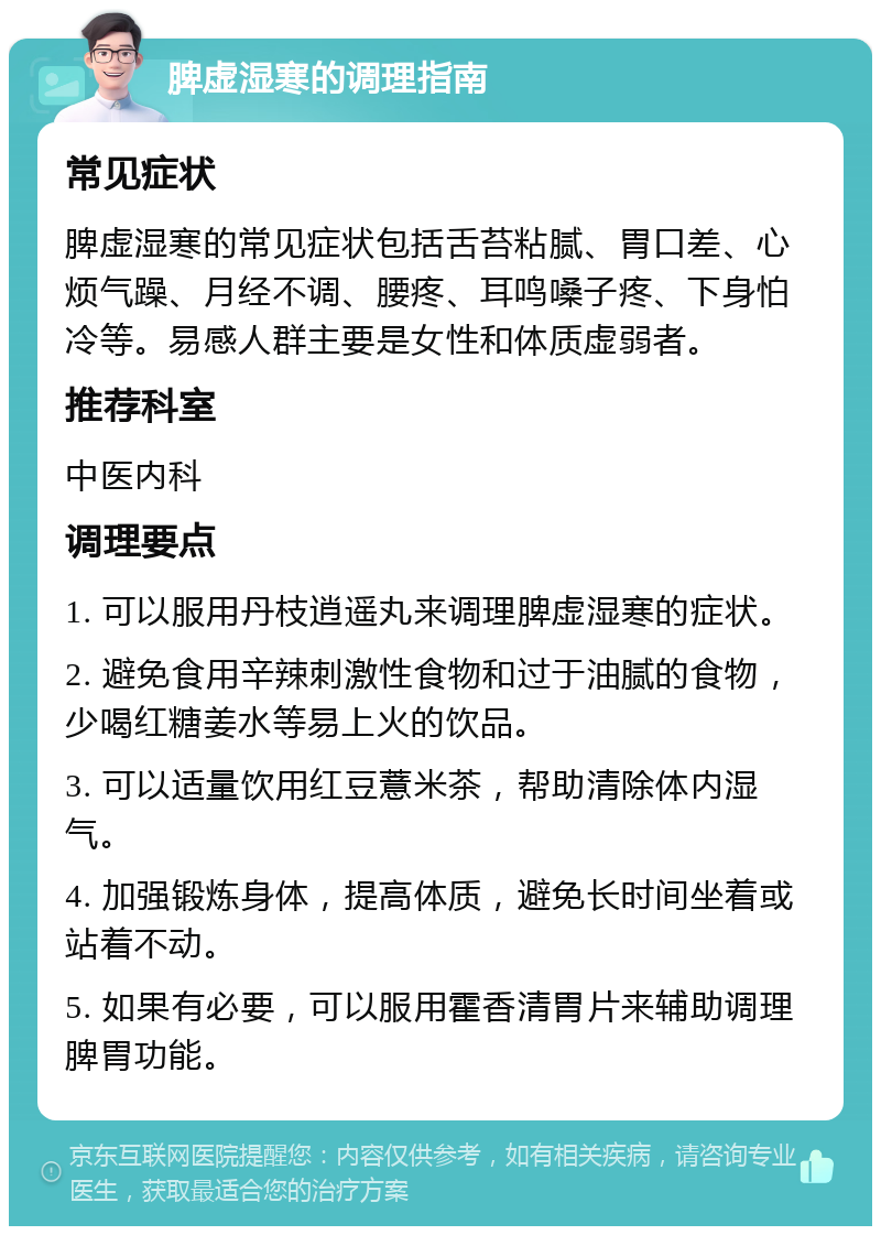 脾虚湿寒的调理指南 常见症状 脾虚湿寒的常见症状包括舌苔粘腻、胃口差、心烦气躁、月经不调、腰疼、耳鸣嗓子疼、下身怕冷等。易感人群主要是女性和体质虚弱者。 推荐科室 中医内科 调理要点 1. 可以服用丹枝逍遥丸来调理脾虚湿寒的症状。 2. 避免食用辛辣刺激性食物和过于油腻的食物，少喝红糖姜水等易上火的饮品。 3. 可以适量饮用红豆薏米茶，帮助清除体内湿气。 4. 加强锻炼身体，提高体质，避免长时间坐着或站着不动。 5. 如果有必要，可以服用霍香清胃片来辅助调理脾胃功能。