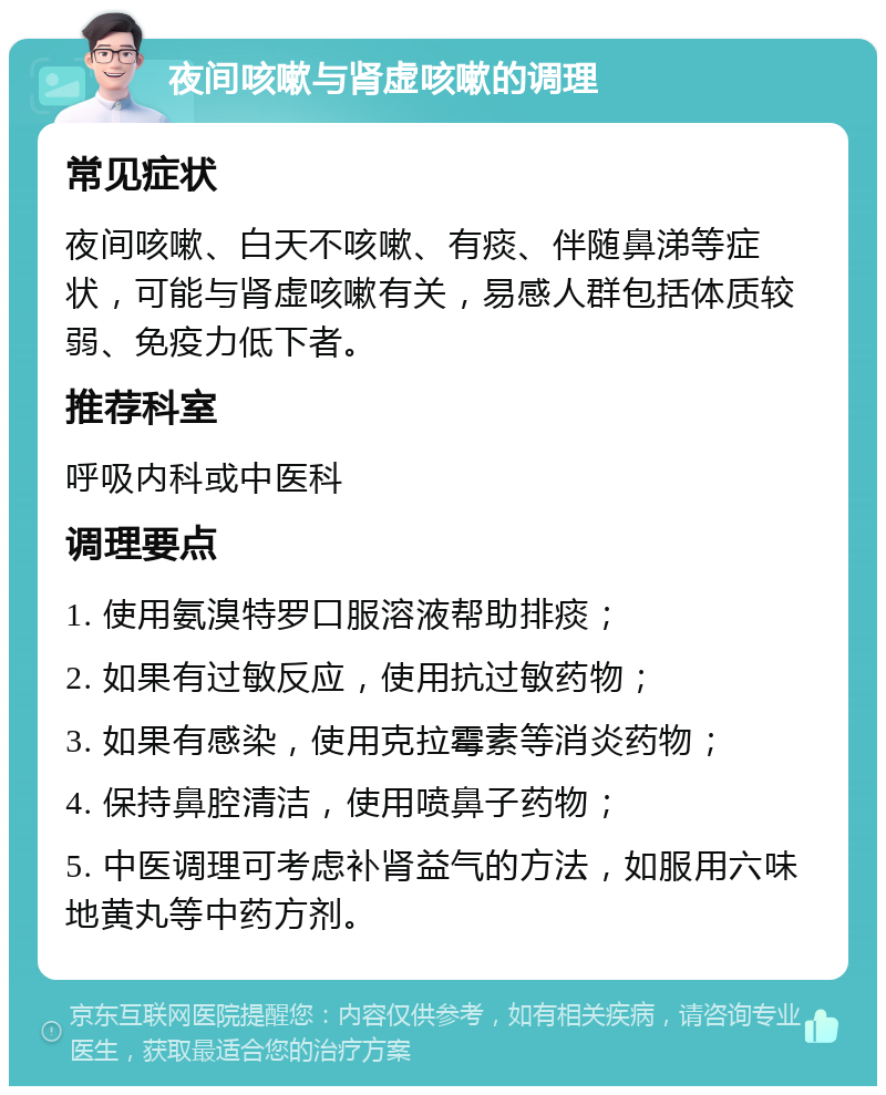 夜间咳嗽与肾虚咳嗽的调理 常见症状 夜间咳嗽、白天不咳嗽、有痰、伴随鼻涕等症状，可能与肾虚咳嗽有关，易感人群包括体质较弱、免疫力低下者。 推荐科室 呼吸内科或中医科 调理要点 1. 使用氨溴特罗口服溶液帮助排痰； 2. 如果有过敏反应，使用抗过敏药物； 3. 如果有感染，使用克拉霉素等消炎药物； 4. 保持鼻腔清洁，使用喷鼻子药物； 5. 中医调理可考虑补肾益气的方法，如服用六味地黄丸等中药方剂。