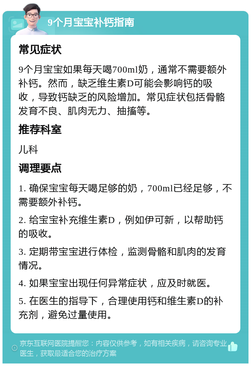 9个月宝宝补钙指南 常见症状 9个月宝宝如果每天喝700ml奶，通常不需要额外补钙。然而，缺乏维生素D可能会影响钙的吸收，导致钙缺乏的风险增加。常见症状包括骨骼发育不良、肌肉无力、抽搐等。 推荐科室 儿科 调理要点 1. 确保宝宝每天喝足够的奶，700ml已经足够，不需要额外补钙。 2. 给宝宝补充维生素D，例如伊可新，以帮助钙的吸收。 3. 定期带宝宝进行体检，监测骨骼和肌肉的发育情况。 4. 如果宝宝出现任何异常症状，应及时就医。 5. 在医生的指导下，合理使用钙和维生素D的补充剂，避免过量使用。