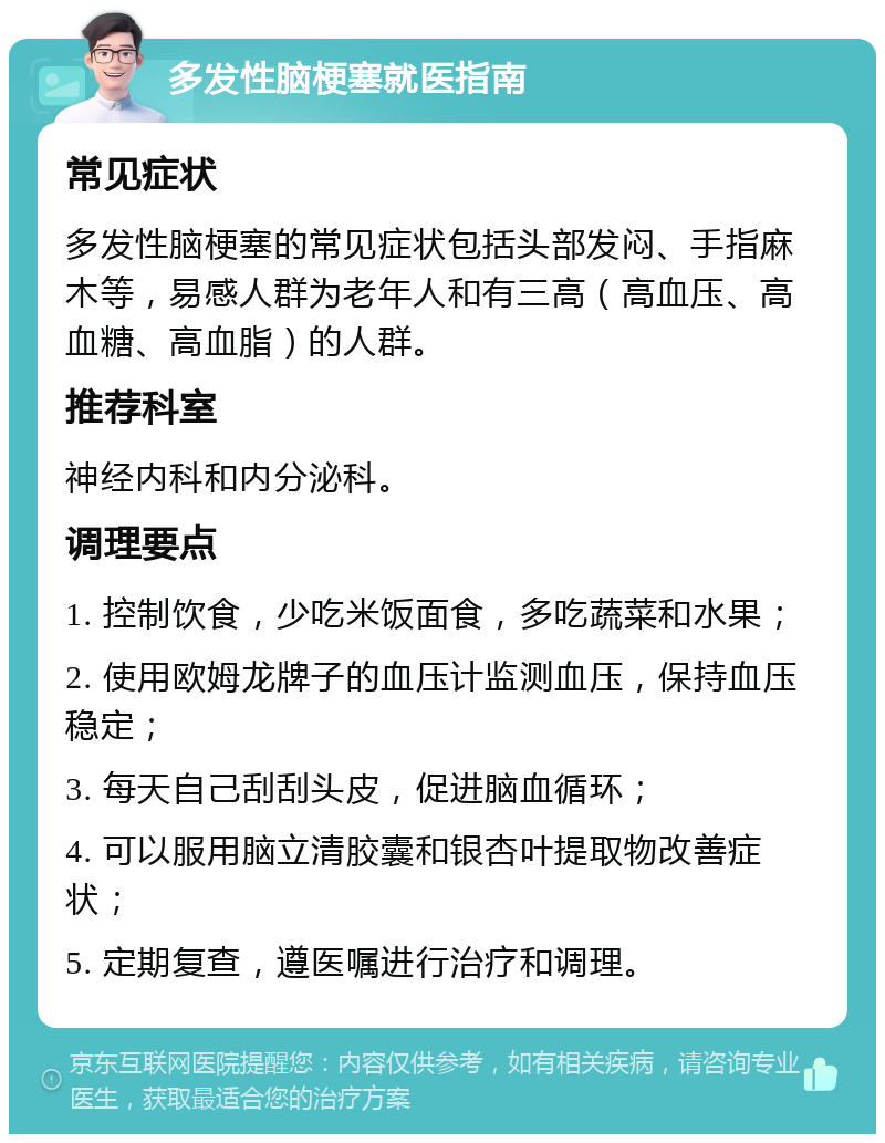 多发性脑梗塞就医指南 常见症状 多发性脑梗塞的常见症状包括头部发闷、手指麻木等，易感人群为老年人和有三高（高血压、高血糖、高血脂）的人群。 推荐科室 神经内科和内分泌科。 调理要点 1. 控制饮食，少吃米饭面食，多吃蔬菜和水果； 2. 使用欧姆龙牌子的血压计监测血压，保持血压稳定； 3. 每天自己刮刮头皮，促进脑血循环； 4. 可以服用脑立清胶囊和银杏叶提取物改善症状； 5. 定期复查，遵医嘱进行治疗和调理。