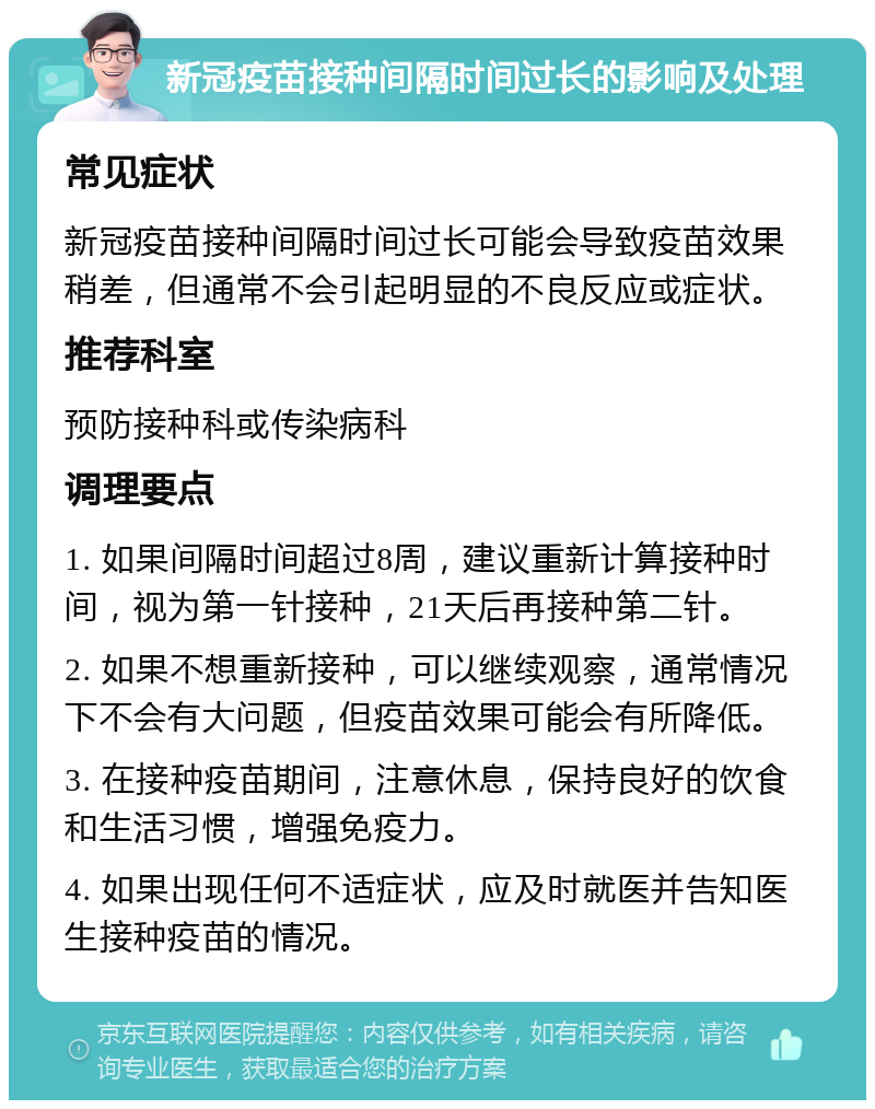 新冠疫苗接种间隔时间过长的影响及处理 常见症状 新冠疫苗接种间隔时间过长可能会导致疫苗效果稍差，但通常不会引起明显的不良反应或症状。 推荐科室 预防接种科或传染病科 调理要点 1. 如果间隔时间超过8周，建议重新计算接种时间，视为第一针接种，21天后再接种第二针。 2. 如果不想重新接种，可以继续观察，通常情况下不会有大问题，但疫苗效果可能会有所降低。 3. 在接种疫苗期间，注意休息，保持良好的饮食和生活习惯，增强免疫力。 4. 如果出现任何不适症状，应及时就医并告知医生接种疫苗的情况。