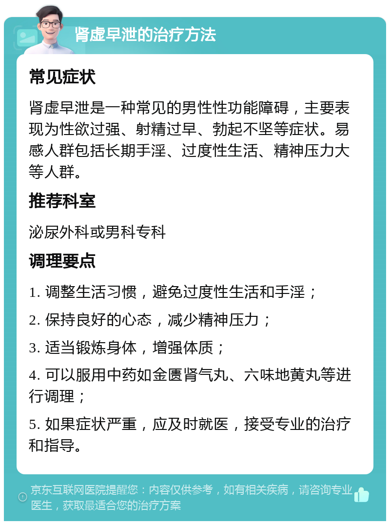 肾虚早泄的治疗方法 常见症状 肾虚早泄是一种常见的男性性功能障碍，主要表现为性欲过强、射精过早、勃起不坚等症状。易感人群包括长期手淫、过度性生活、精神压力大等人群。 推荐科室 泌尿外科或男科专科 调理要点 1. 调整生活习惯，避免过度性生活和手淫； 2. 保持良好的心态，减少精神压力； 3. 适当锻炼身体，增强体质； 4. 可以服用中药如金匮肾气丸、六味地黄丸等进行调理； 5. 如果症状严重，应及时就医，接受专业的治疗和指导。