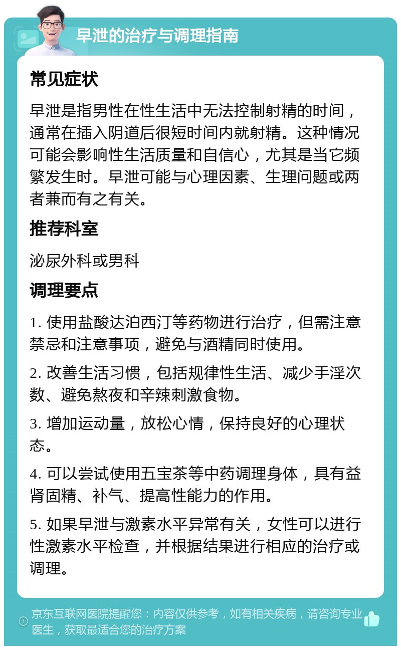 早泄的治疗与调理指南 常见症状 早泄是指男性在性生活中无法控制射精的时间，通常在插入阴道后很短时间内就射精。这种情况可能会影响性生活质量和自信心，尤其是当它频繁发生时。早泄可能与心理因素、生理问题或两者兼而有之有关。 推荐科室 泌尿外科或男科 调理要点 1. 使用盐酸达泊西汀等药物进行治疗，但需注意禁忌和注意事项，避免与酒精同时使用。 2. 改善生活习惯，包括规律性生活、减少手淫次数、避免熬夜和辛辣刺激食物。 3. 增加运动量，放松心情，保持良好的心理状态。 4. 可以尝试使用五宝茶等中药调理身体，具有益肾固精、补气、提高性能力的作用。 5. 如果早泄与激素水平异常有关，女性可以进行性激素水平检查，并根据结果进行相应的治疗或调理。