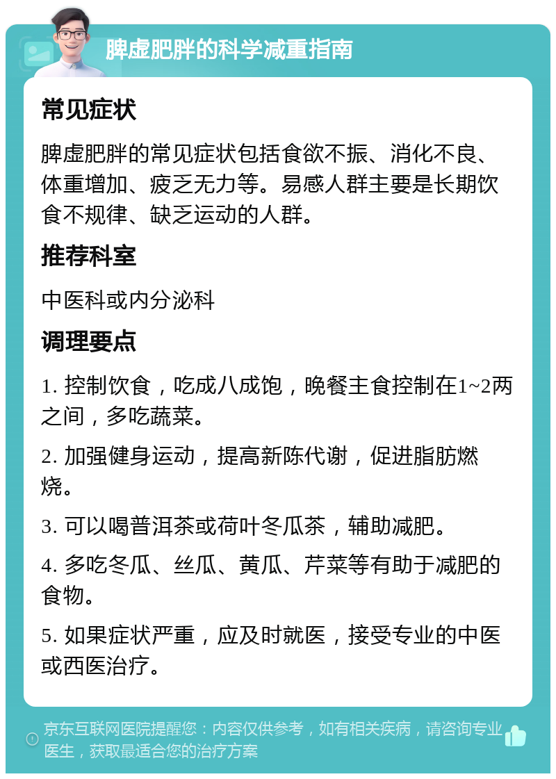 脾虚肥胖的科学减重指南 常见症状 脾虚肥胖的常见症状包括食欲不振、消化不良、体重增加、疲乏无力等。易感人群主要是长期饮食不规律、缺乏运动的人群。 推荐科室 中医科或内分泌科 调理要点 1. 控制饮食，吃成八成饱，晚餐主食控制在1~2两之间，多吃蔬菜。 2. 加强健身运动，提高新陈代谢，促进脂肪燃烧。 3. 可以喝普洱茶或荷叶冬瓜茶，辅助减肥。 4. 多吃冬瓜、丝瓜、黄瓜、芹菜等有助于减肥的食物。 5. 如果症状严重，应及时就医，接受专业的中医或西医治疗。