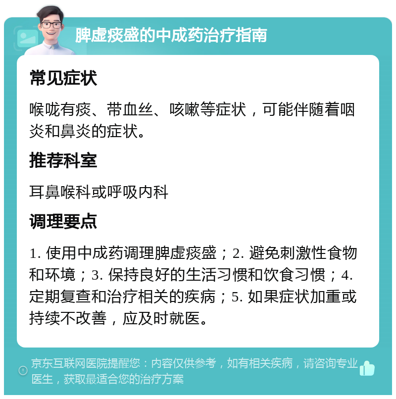 脾虚痰盛的中成药治疗指南 常见症状 喉咙有痰、带血丝、咳嗽等症状，可能伴随着咽炎和鼻炎的症状。 推荐科室 耳鼻喉科或呼吸内科 调理要点 1. 使用中成药调理脾虚痰盛；2. 避免刺激性食物和环境；3. 保持良好的生活习惯和饮食习惯；4. 定期复查和治疗相关的疾病；5. 如果症状加重或持续不改善，应及时就医。