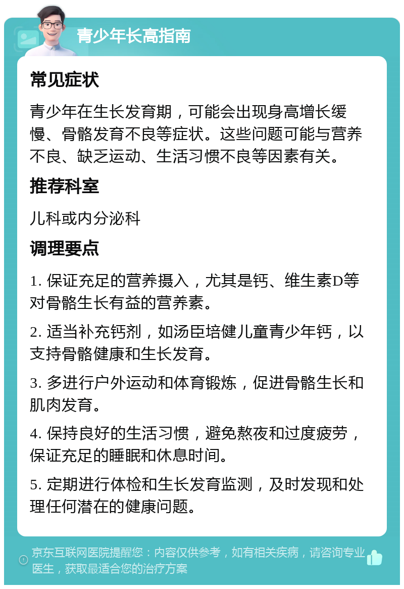 青少年长高指南 常见症状 青少年在生长发育期，可能会出现身高增长缓慢、骨骼发育不良等症状。这些问题可能与营养不良、缺乏运动、生活习惯不良等因素有关。 推荐科室 儿科或内分泌科 调理要点 1. 保证充足的营养摄入，尤其是钙、维生素D等对骨骼生长有益的营养素。 2. 适当补充钙剂，如汤臣培健儿童青少年钙，以支持骨骼健康和生长发育。 3. 多进行户外运动和体育锻炼，促进骨骼生长和肌肉发育。 4. 保持良好的生活习惯，避免熬夜和过度疲劳，保证充足的睡眠和休息时间。 5. 定期进行体检和生长发育监测，及时发现和处理任何潜在的健康问题。