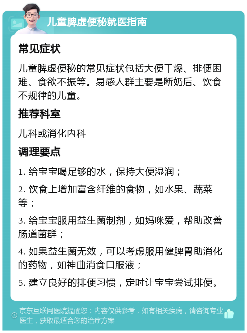 儿童脾虚便秘就医指南 常见症状 儿童脾虚便秘的常见症状包括大便干燥、排便困难、食欲不振等。易感人群主要是断奶后、饮食不规律的儿童。 推荐科室 儿科或消化内科 调理要点 1. 给宝宝喝足够的水，保持大便湿润； 2. 饮食上增加富含纤维的食物，如水果、蔬菜等； 3. 给宝宝服用益生菌制剂，如妈咪爱，帮助改善肠道菌群； 4. 如果益生菌无效，可以考虑服用健脾胃助消化的药物，如神曲消食口服液； 5. 建立良好的排便习惯，定时让宝宝尝试排便。