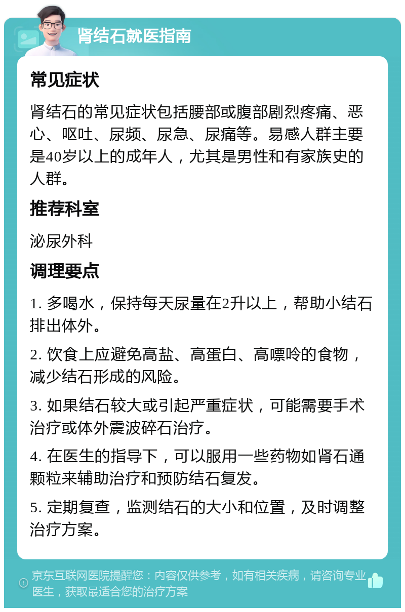 肾结石就医指南 常见症状 肾结石的常见症状包括腰部或腹部剧烈疼痛、恶心、呕吐、尿频、尿急、尿痛等。易感人群主要是40岁以上的成年人，尤其是男性和有家族史的人群。 推荐科室 泌尿外科 调理要点 1. 多喝水，保持每天尿量在2升以上，帮助小结石排出体外。 2. 饮食上应避免高盐、高蛋白、高嘌呤的食物，减少结石形成的风险。 3. 如果结石较大或引起严重症状，可能需要手术治疗或体外震波碎石治疗。 4. 在医生的指导下，可以服用一些药物如肾石通颗粒来辅助治疗和预防结石复发。 5. 定期复查，监测结石的大小和位置，及时调整治疗方案。