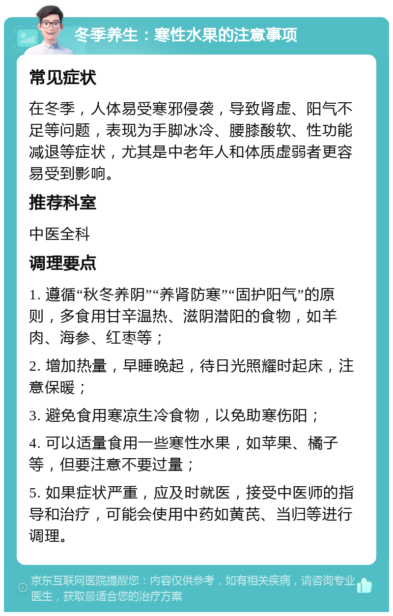 冬季养生：寒性水果的注意事项 常见症状 在冬季，人体易受寒邪侵袭，导致肾虚、阳气不足等问题，表现为手脚冰冷、腰膝酸软、性功能减退等症状，尤其是中老年人和体质虚弱者更容易受到影响。 推荐科室 中医全科 调理要点 1. 遵循“秋冬养阴”“养肾防寒”“固护阳气”的原则，多食用甘辛温热、滋阴潜阳的食物，如羊肉、海参、红枣等； 2. 增加热量，早睡晚起，待日光照耀时起床，注意保暖； 3. 避免食用寒凉生冷食物，以免助寒伤阳； 4. 可以适量食用一些寒性水果，如苹果、橘子等，但要注意不要过量； 5. 如果症状严重，应及时就医，接受中医师的指导和治疗，可能会使用中药如黄芪、当归等进行调理。