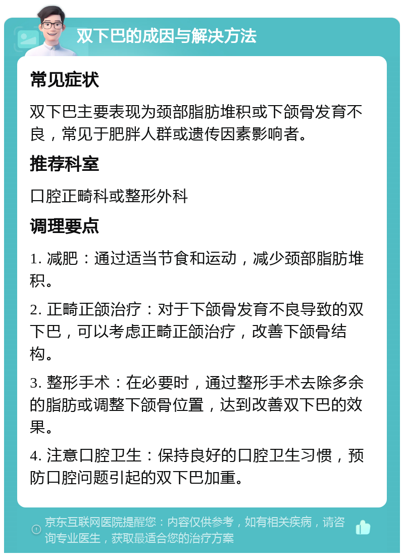 双下巴的成因与解决方法 常见症状 双下巴主要表现为颈部脂肪堆积或下颌骨发育不良，常见于肥胖人群或遗传因素影响者。 推荐科室 口腔正畸科或整形外科 调理要点 1. 减肥：通过适当节食和运动，减少颈部脂肪堆积。 2. 正畸正颌治疗：对于下颌骨发育不良导致的双下巴，可以考虑正畸正颌治疗，改善下颌骨结构。 3. 整形手术：在必要时，通过整形手术去除多余的脂肪或调整下颌骨位置，达到改善双下巴的效果。 4. 注意口腔卫生：保持良好的口腔卫生习惯，预防口腔问题引起的双下巴加重。