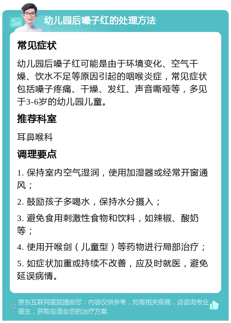 幼儿园后嗓子红的处理方法 常见症状 幼儿园后嗓子红可能是由于环境变化、空气干燥、饮水不足等原因引起的咽喉炎症，常见症状包括嗓子疼痛、干燥、发红、声音嘶哑等，多见于3-6岁的幼儿园儿童。 推荐科室 耳鼻喉科 调理要点 1. 保持室内空气湿润，使用加湿器或经常开窗通风； 2. 鼓励孩子多喝水，保持水分摄入； 3. 避免食用刺激性食物和饮料，如辣椒、酸奶等； 4. 使用开喉剑（儿童型）等药物进行局部治疗； 5. 如症状加重或持续不改善，应及时就医，避免延误病情。