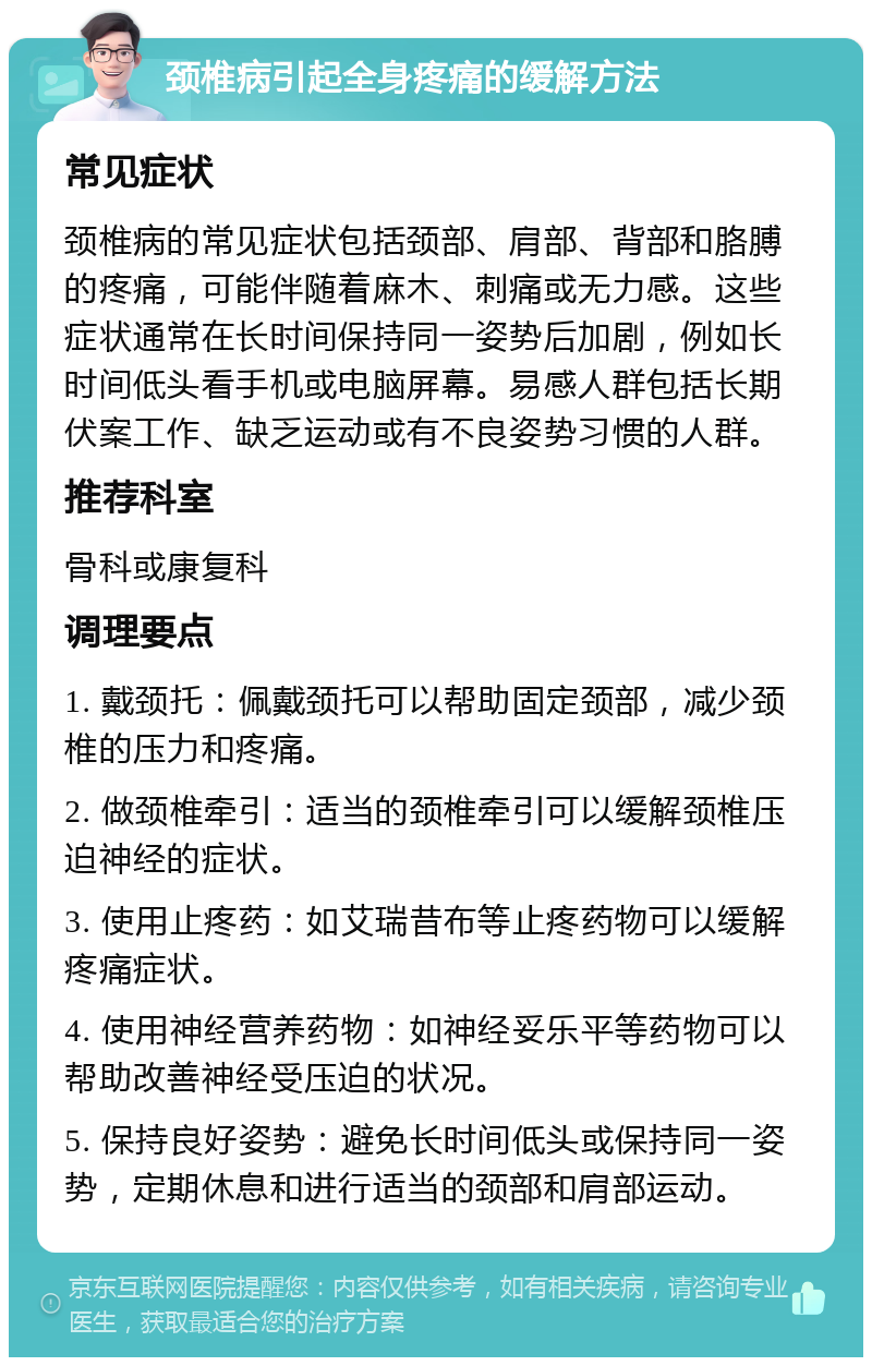 颈椎病引起全身疼痛的缓解方法 常见症状 颈椎病的常见症状包括颈部、肩部、背部和胳膊的疼痛，可能伴随着麻木、刺痛或无力感。这些症状通常在长时间保持同一姿势后加剧，例如长时间低头看手机或电脑屏幕。易感人群包括长期伏案工作、缺乏运动或有不良姿势习惯的人群。 推荐科室 骨科或康复科 调理要点 1. 戴颈托：佩戴颈托可以帮助固定颈部，减少颈椎的压力和疼痛。 2. 做颈椎牵引：适当的颈椎牵引可以缓解颈椎压迫神经的症状。 3. 使用止疼药：如艾瑞昔布等止疼药物可以缓解疼痛症状。 4. 使用神经营养药物：如神经妥乐平等药物可以帮助改善神经受压迫的状况。 5. 保持良好姿势：避免长时间低头或保持同一姿势，定期休息和进行适当的颈部和肩部运动。