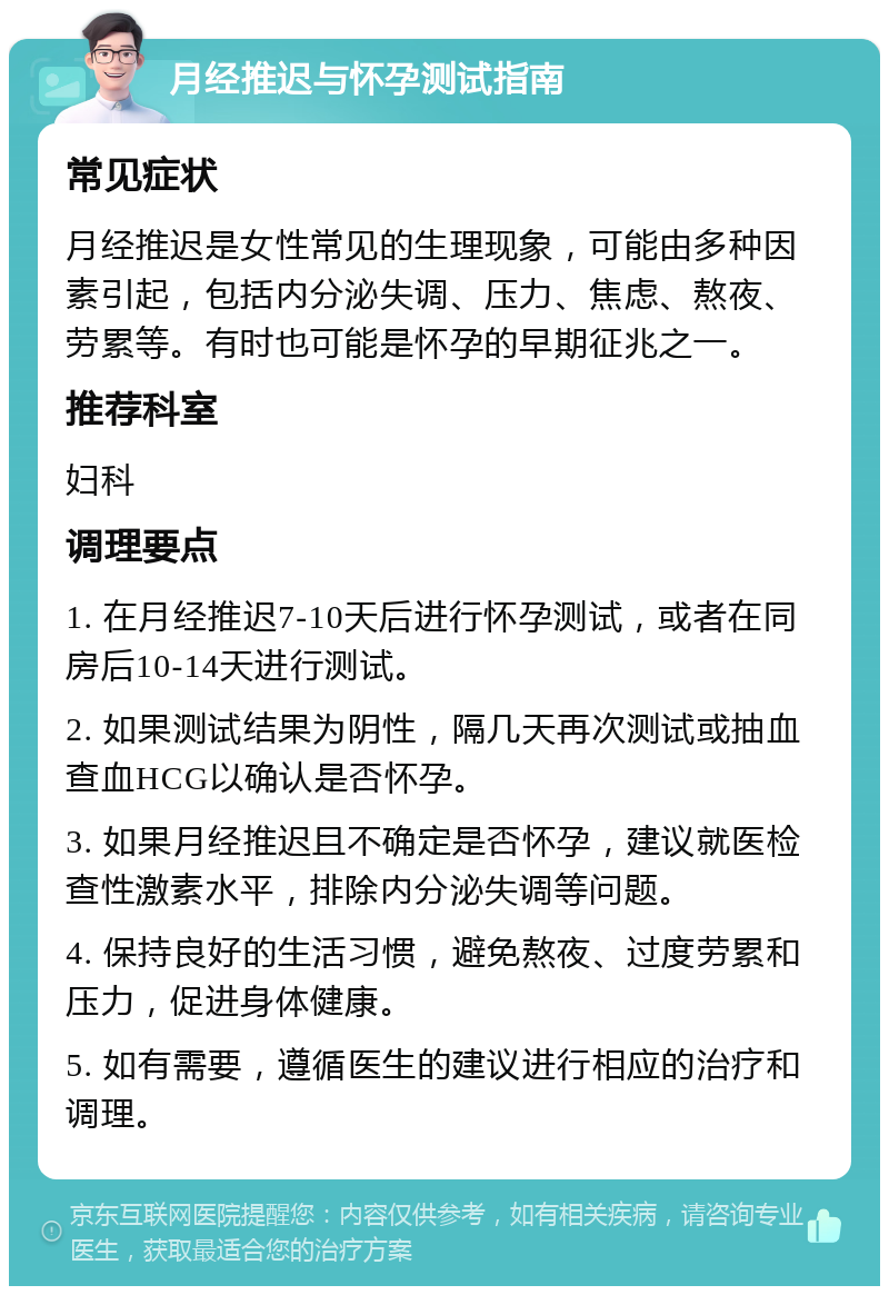 月经推迟与怀孕测试指南 常见症状 月经推迟是女性常见的生理现象，可能由多种因素引起，包括内分泌失调、压力、焦虑、熬夜、劳累等。有时也可能是怀孕的早期征兆之一。 推荐科室 妇科 调理要点 1. 在月经推迟7-10天后进行怀孕测试，或者在同房后10-14天进行测试。 2. 如果测试结果为阴性，隔几天再次测试或抽血查血HCG以确认是否怀孕。 3. 如果月经推迟且不确定是否怀孕，建议就医检查性激素水平，排除内分泌失调等问题。 4. 保持良好的生活习惯，避免熬夜、过度劳累和压力，促进身体健康。 5. 如有需要，遵循医生的建议进行相应的治疗和调理。