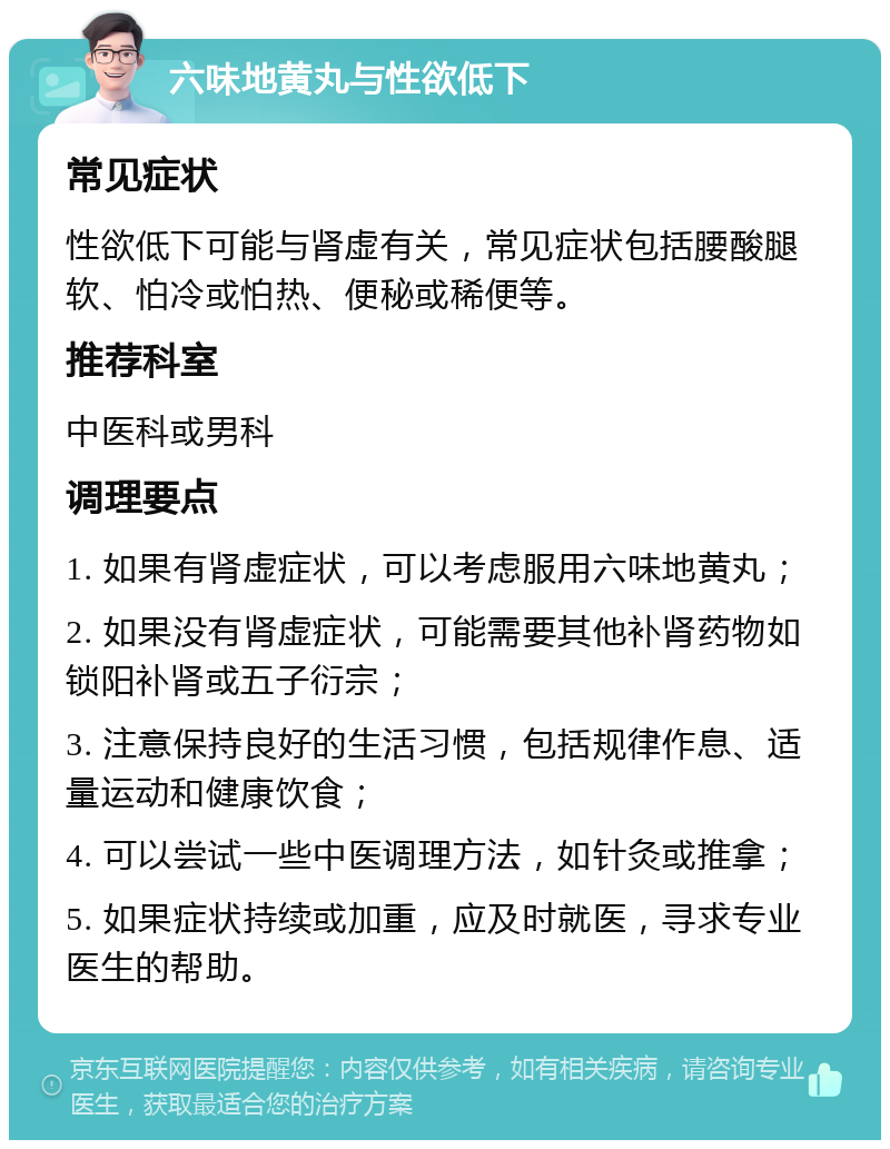 六味地黄丸与性欲低下 常见症状 性欲低下可能与肾虚有关，常见症状包括腰酸腿软、怕冷或怕热、便秘或稀便等。 推荐科室 中医科或男科 调理要点 1. 如果有肾虚症状，可以考虑服用六味地黄丸； 2. 如果没有肾虚症状，可能需要其他补肾药物如锁阳补肾或五子衍宗； 3. 注意保持良好的生活习惯，包括规律作息、适量运动和健康饮食； 4. 可以尝试一些中医调理方法，如针灸或推拿； 5. 如果症状持续或加重，应及时就医，寻求专业医生的帮助。