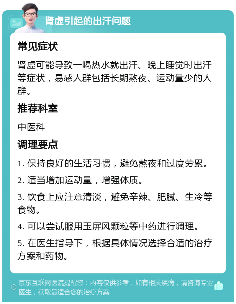 肾虚引起的出汗问题 常见症状 肾虚可能导致一喝热水就出汗、晚上睡觉时出汗等症状，易感人群包括长期熬夜、运动量少的人群。 推荐科室 中医科 调理要点 1. 保持良好的生活习惯，避免熬夜和过度劳累。 2. 适当增加运动量，增强体质。 3. 饮食上应注意清淡，避免辛辣、肥腻、生冷等食物。 4. 可以尝试服用玉屏风颗粒等中药进行调理。 5. 在医生指导下，根据具体情况选择合适的治疗方案和药物。