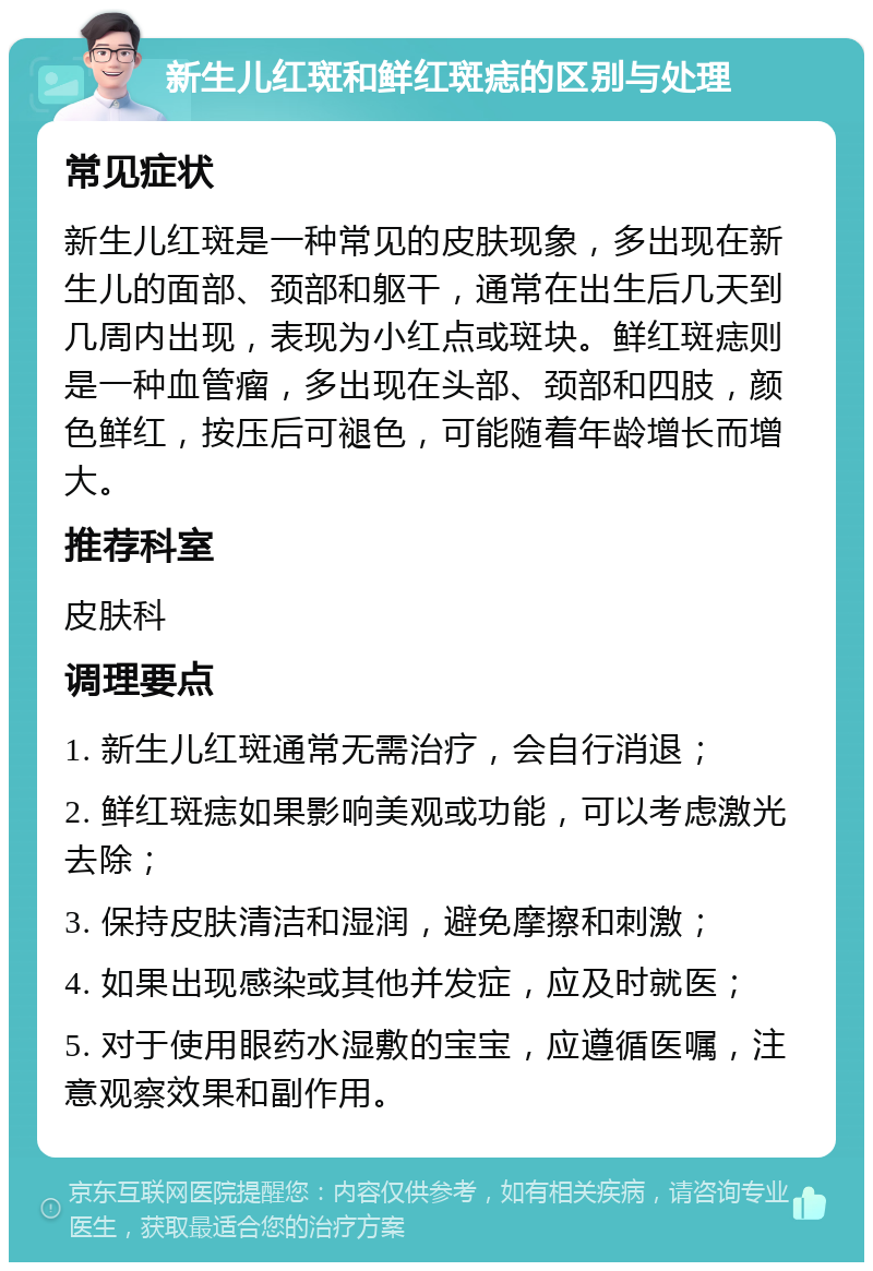 新生儿红斑和鲜红斑痣的区别与处理 常见症状 新生儿红斑是一种常见的皮肤现象，多出现在新生儿的面部、颈部和躯干，通常在出生后几天到几周内出现，表现为小红点或斑块。鲜红斑痣则是一种血管瘤，多出现在头部、颈部和四肢，颜色鲜红，按压后可褪色，可能随着年龄增长而增大。 推荐科室 皮肤科 调理要点 1. 新生儿红斑通常无需治疗，会自行消退； 2. 鲜红斑痣如果影响美观或功能，可以考虑激光去除； 3. 保持皮肤清洁和湿润，避免摩擦和刺激； 4. 如果出现感染或其他并发症，应及时就医； 5. 对于使用眼药水湿敷的宝宝，应遵循医嘱，注意观察效果和副作用。