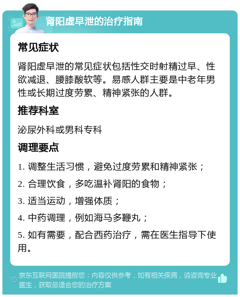 肾阳虚早泄的治疗指南 常见症状 肾阳虚早泄的常见症状包括性交时射精过早、性欲减退、腰膝酸软等。易感人群主要是中老年男性或长期过度劳累、精神紧张的人群。 推荐科室 泌尿外科或男科专科 调理要点 1. 调整生活习惯，避免过度劳累和精神紧张； 2. 合理饮食，多吃温补肾阳的食物； 3. 适当运动，增强体质； 4. 中药调理，例如海马多鞭丸； 5. 如有需要，配合西药治疗，需在医生指导下使用。