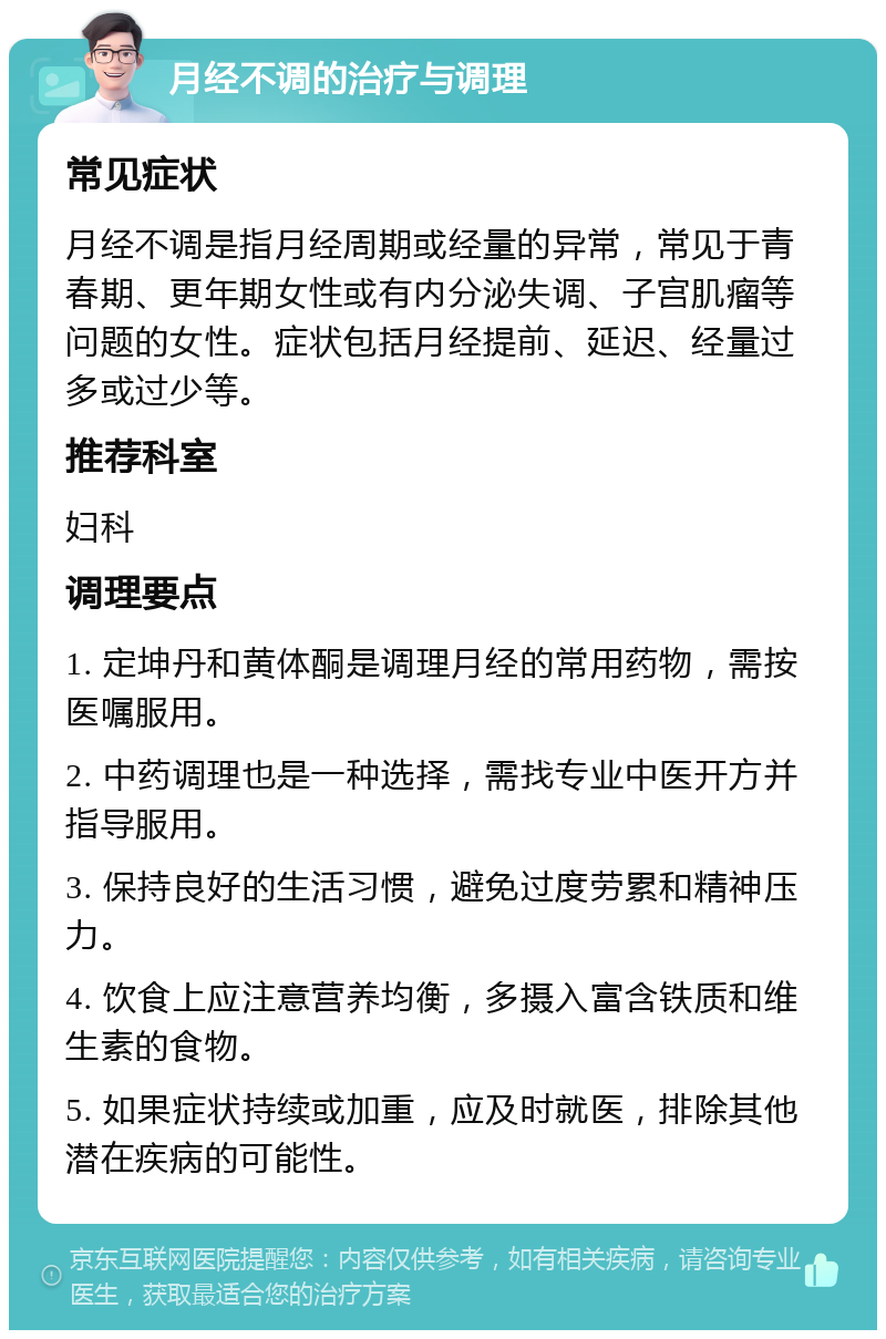 月经不调的治疗与调理 常见症状 月经不调是指月经周期或经量的异常，常见于青春期、更年期女性或有内分泌失调、子宫肌瘤等问题的女性。症状包括月经提前、延迟、经量过多或过少等。 推荐科室 妇科 调理要点 1. 定坤丹和黄体酮是调理月经的常用药物，需按医嘱服用。 2. 中药调理也是一种选择，需找专业中医开方并指导服用。 3. 保持良好的生活习惯，避免过度劳累和精神压力。 4. 饮食上应注意营养均衡，多摄入富含铁质和维生素的食物。 5. 如果症状持续或加重，应及时就医，排除其他潜在疾病的可能性。