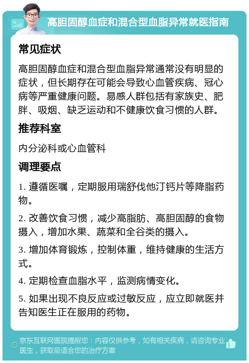 高胆固醇血症和混合型血脂异常就医指南 常见症状 高胆固醇血症和混合型血脂异常通常没有明显的症状，但长期存在可能会导致心血管疾病、冠心病等严重健康问题。易感人群包括有家族史、肥胖、吸烟、缺乏运动和不健康饮食习惯的人群。 推荐科室 内分泌科或心血管科 调理要点 1. 遵循医嘱，定期服用瑞舒伐他汀钙片等降脂药物。 2. 改善饮食习惯，减少高脂肪、高胆固醇的食物摄入，增加水果、蔬菜和全谷类的摄入。 3. 增加体育锻炼，控制体重，维持健康的生活方式。 4. 定期检查血脂水平，监测病情变化。 5. 如果出现不良反应或过敏反应，应立即就医并告知医生正在服用的药物。